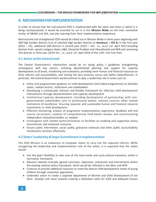32
ICDS MISSION – THE BROAD FRAMEWORK FOR IMPLEMENTATION
4. MECHANISMFORIMPLEMENTATION
In order to ensure that the restructured ICDS is implemented with the spirit and vision in which it is
being conceptualized, it would be essential to run it in the Mission Mode on the lines somewhat
similar of NRHM and SSA, and also learning from their implementation experience.
Restructured and strengthened ICDS would be rolled out in Mission Mode in three years beginning with
200 high burden districts (List of selected High burden districts at Annexure – VIII A) in the first year
(2012 – 13); additional 200 districts in second year (2013 – 14) - i.e., w.e.f. 1st April 2013 including
districts from special category States (J&K, Himachal Pradesh and Uttarakhand) and NER and remaining
243 districts in third year (2014-15) - i.e., w.e.f. 1st April 2014 of the 12th Five Year Plan.
4.1 Action at the Central Level
The Central Government’s intervention would be on laying policy / guidelines strengthening
convergence with key sectors, initiating decentralised planning and support for capacity
development at all levels, monitoring and evaluation, providing more human and financial resources to
drive reforms and accountability, and sharing the best practices across and within states/districts. In
particular, the Central Government would continue to play a leadership role in areas such as:
• Policy and programmatic guidance on child development (and linked programmes) to facilitate
states, related sectors, institutions and stakeholders.
• Developing a contextually relevant and flexible framework for effective child development
interventions through decentralisation and capacity development
• Institutional capacity development, including development of partnerships with non-
governmental stakeholders such as professional bodies, national councils, other related
institutions of excellence. Ensuring requisite and sustainable human and financial resource
investments in child development.
• Effective monitoring, analysis of programme implementation experience, feedback and mid
course corrections, conduct of comprehensive field based reviews and commissioning
independent evaluation/studies as needed.
• Convergence with related sectors/ministries to facilitate an enabling and supportive policy
environment and enhanced resources.
• Ensure public information, social audits, grievance redressal and other public accountability
mechanisms function effectively.
4.2 States’ Leadership & larger Commitment in Implementation
The ICDS Mission is an endeavour to empower states to carry out the required reforms. While
recognising the leadership and implementation role of the states, it is expected that the states
would:
• Use the given flexibility to take care of the local needs and socio-cultural variations, within a
normative framework.
• Advance towards mutually agreed outcomes, objectives, milestones and interventions within
the existing national policy framework, which would be reflected in the MoU and APIP.
• Continue to provide additional resources to meet the diverse child development needs of young
children through innovative approaches.
• Undertake action to create a separate department of Women and Child Development (if not
done already) and move towards creating a dedicated cadre for ICDS and adequate human
 