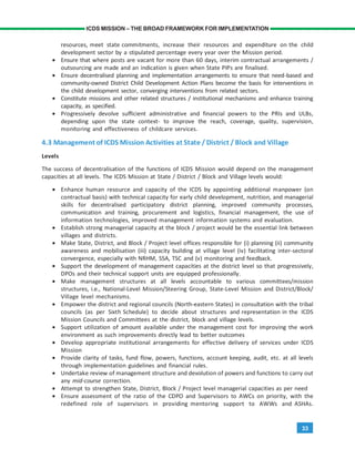 33
ICDS MISSION – THE BROAD FRAMEWORK FOR IMPLEMENTATION
resources, meet state commitments, increase their resources and expenditure on the child
development sector by a stipulated percentage every year over the Mission period.
• Ensure that where posts are vacant for more than 60 days, interim contractual arrangements /
outsourcing are made and an indication is given when State PIPs are finalised.
• Ensure decentralised planning and implementation arrangements to ensure that need-based and
community-owned District Child Development Action Plans become the basis for interventions in
the child development sector, converging interventions from related sectors.
• Constitute missions and other related structures / institutional mechanisms and enhance training
capacity, as specified.
• Progressively devolve sufficient administrative and financial powers to the PRIs and ULBs,
depending upon the state context- to improve the reach, coverage, quality, supervision,
monitoring and effectiveness of childcare services.
4.3 Management of ICDS Mission Activities at State / District / Block and Village
Levels
The success of decentralisation of the functions of ICDS Mission would depend on the management
capacities at all levels. The ICDS Mission at State / District / Block and Village levels would:
• Enhance human resource and capacity of the ICDS by appointing additional manpower (on
contractual basis) with technical capacity for early child development, nutrition, and managerial
skills for decentralised participatory district planning, improved community processes,
communication and training, procurement and logistics, financial management, the use of
information technologies, improved management information systems and evaluation.
• Establish strong managerial capacity at the block / project would be the essential link between
villages and districts.
• Make State, District, and Block / Project level offices responsible for (i) planning (ii) community
awareness and mobilisation (iii) capacity building at village level (iv) facilitating inter-sectoral
convergence, especially with NRHM, SSA, TSC and (v) monitoring and feedback.
• Support the development of management capacities at the district level so that progressively,
DPOs and their technical support units are equipped professionally.
• Make management structures at all levels accountable to various committees/mission
structures, i.e., National-Level Mission/Steering Group, State-Level Mission and District/Block/
Village level mechanisms.
• Empower the district and regional councils (North-eastern States) in consultation with the tribal
councils (as per Sixth Schedule) to decide about structures and representation in the ICDS
Mission Councils and Committees at the district, block and village levels.
• Support utilization of amount available under the management cost for improving the work
environment as such improvements directly lead to better outcomes
• Develop appropriate institutional arrangements for effective delivery of services under ICDS
Mission
• Provide clarity of tasks, fund flow, powers, functions, account keeping, audit, etc. at all levels
through implementation guidelines and financial rules.
• Undertake review of management structure and devolution of powers and functions to carry out
any mid-course correction.
• Attempt to strengthen State, District, Block / Project level managerial capacities as per need
• Ensure assessment of the ratio of the CDPO and Supervisors to AWCs on priority, with the
redefined role of supervisors in providing mentoring support to AWWs and ASHAs.
 