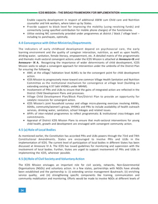 34
ICDS MISSION – THE BROAD FRAMEWORK FOR IMPLEMENTATION
Enable capacity development in respect of additional AWW cum Child care and Nutrition
counsellor and link workers, where taken up by States.
• Provide support to block level for improving the mobility (using revolving funds) and
connectivity (using specified contribution for mobile phone charges) of the functionaries.
• Utilize existing NIC connectivity provided under programmes at district / block / village level –
including to panchayats, optimally.
4.4 Convergence with Other Ministries/Departments
The indicators of early childhood development depend on psychosocial care, the early
learning environment and the quality of caregiver interaction, nutrition, as well as upon health,
drinking water, sanitation, female literacy, empowerment, etc. A detailed matrix of the programmatic
and thematic multi-sectoral convergent actions under the ICDS Mission is attached at Annexure–IX and
Annexure– IX A. Recognising the importance of wider determinants of child development, ICDS
Mission seeks to adopt a convergent approach for intervention under the umbrella of the District Plan
for ensuring the following:
• AWC at the village/ habitation level ALMCs to be the convergent point for child development
action.
• ICDS Mission to progressively move toward one common Village Health Sanitation and Nutrition
Committee as the institutional mechanism for convergence at village level (building on
extending existing 4.97 lakh VHSNCs under NRHM).
• Involvement of PRIs and ULBs to ensure that the gains of integrated action are reflected in the
District Child Development Plans and processes.
• Village Child Development Plan/Block Plan/District Plan to provide an opportunity for
catalytic resources for convergent action.
• ICDS Mission’s joint household surveys and village micro-planning exercises involving AWWs,
ASHAs, community/women’s groups, VHSNCs and PRIs to include availability of health outreach
services, drinking water, sanitation, school linkages and related issues.
• APIPs of inter-related programmes to reflect programmatic & institutional cross-linkages and
commitments.
• Appraisal of District ICDS Mission Plans to ensure that multi-sectoral interventions for young
child health, growth and development are envisaged with convergent community action.
4.5 (a) Role of Local Bodies
As mentioned earlier, the Constitution has accorded PRIs and ULBs powers through the 73rd and 74th
Constitutional Amendments. States are encouraged to involve PRIs and ULBs in the
implementation of ICDS. The current level of participation of local bodies in different States has been
discussed at Annexure VI A. The ICDS has issued guidelines for monitoring and supervision with the
involvement of local bodies. Further, States are urged to support involvement of PRIs and ULBs in
implementing the ICDS, wherever possible.
4.5 (b) Role of Civil Society and Voluntary Action
The ICDS Mission envisages an important role for civil society, networks, Non-Governmental
Organisations (NGOs) and voluntary action. In a few states, partnerships with NGOs have already
been established and the partnership is: (i) extending service management &outreach; (ii) enriching
service quality; and (iii) strengthening specific components like training, communication and
community mobilization and monitoring. Efforts would be made to involve NGOs at different levels of
 