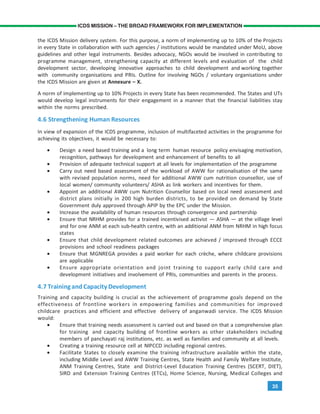 35
ICDS MISSION – THE BROAD FRAMEWORK FOR IMPLEMENTATION
the ICDS Mission delivery system. For this purpose, a norm of implementing up to 10% of the Projects
in every State in collaboration with such agencies / institutions would be mandated under MoU, above
guidelines and other legal instruments. Besides advocacy, NGOs would be involved in contributing to
programme management, strengthening capacity at different levels and evaluation of the child
development sector, developing innovative approaches to child development and working together
with community organisations and PRIs. Outline for involving NGOs / voluntary organisations under
the ICDS Mission are given at Annexure – X.
A norm of implementing up to 10% Projects in every State has been recommended. The States and UTs
would develop legal instruments for their engagement in a manner that the financial liabilities stay
within the norms prescribed.
4.6 Strengthening Human Resources
In view of expansion of the ICDS programme, inclusion of multifaceted activities in the programme for
achieving its objectives, it would be necessary to:
• Design a need based training and a long term human resource policy envisaging motivation,
recognition, pathways for development and enhancement of benefits to all
• Provision of adequate technical support at all levels for implementation of the programme
• Carry out need based assessment of the workload of AWW for rationalisation of the same
with revised population norms, need for additional AWW cum nutrition counsellor, use of
local women/ community volunteers/ ASHA as link workers and incentives for them.
• Appoint an additional AWW cum Nutrition Counsellor based on local need assessment and
district plans initially in 200 high burden districts, to be provided on demand by State
Government duly approved through APIP by the EPC under the Mission.
• Increase the availability of human resources through convergence and partnership
• Ensure that NRHM provides for a trained incentivised activist — ASHA — at the village level
and for one ANM at each sub-health centre, with an additional ANM from NRHM in high focus
states
• Ensure that child development related outcomes are achieved / improved through ECCE
provisions and school readiness packages
• Ensure that MGNREGA provides a paid worker for each crèche, where childcare provisions
are applicable
• Ensure appropriate orientation and joint training to support early child care and
development initiatives and involvement of PRIs, communities and parents in the process.
4.7 Trainingand Capacity Development
Training and capacity building is crucial as the achievement of programme goals depend on the
effectiveness of frontline workers in empowering families and communities for improved
childcare practices and efficient and effective delivery of anganwadi service. The ICDS Mission
would:
• Ensure that training needs assessment is carried out and based on that a comprehensive plan
for training and capacity building of frontline workers as other stakeholders including
members of panchayati raj institutions, etc. as well as families and community at all levels.
• Creating a training resource cell at NIPCCD including regional centres.
• Facilitate States to closely examine the training infrastructure available within the state,
including Middle Level and AWW Training Centres, State Health and Family Welfare Institute,
ANM Training Centres, State and District-Level Education Training Centres (SCERT, DIET),
SIRD and Extension Training Centres (ETCs), Home Science, Nursing, Medical Colleges and
 