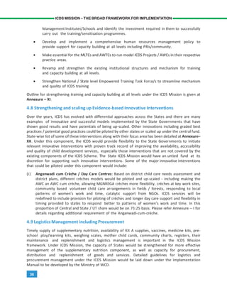 36
ICDS MISSION – THE BROAD FRAMEWORK FOR IMPLEMENTATION
Management Institutes/Schools and identify the investment required in them to successfully
carry out the training/sensitisation programmes.
• Develop and implement a comprehensive human resources management policy to
provide support for capacity building at all levels including PRIs/community.
• Make essential for the MLTCs and AWTCs to run model ICDS Projects / AWCs in their respective
practice areas.
• Revamp and strengthen the existing institutional structures and mechanism for training
and capacity building at all levels.
• Strengthen National / State level Empowered Training Task Force/s to streamline mechanism
and quality of ICDS training
Outline for strengthening training and capacity building at all levels under the ICDS Mission is given at
Annexure – XI.
4.8 Strengthening and scaling up Evidence-based Innovative Interventions
Over the years, ICDS has evolved with differential approaches across the States and there are many
examples of innovative and successful models implemented by the State Governments that have
shown good results and have potentials of being up-scaled. Other innovations including graded best
practices / potential good practices could be piloted by other states or scaled up under the central fund.
State-wise list of some of these interventions along with their focus area has been detailed at Annexure–
XII. Under this component, the ICDS would provide flexibility to the State Governments to initiate
relevant innovative interventions with proven track record of improving the availability, accessibility
and quality of child development services, especially those interventions that are not covered by the
existing components of the ICDS Scheme. The State ICDS Mission would have an untied fund at its
discretion for supporting such innovative interventions. Some of the major innovative interventions
that could be piloted under this component would include:
(i) Anganwadi cum Crèche / Day Care Centres: Based on district child care needs assessment and
district plans, different crèches models would be piloted and up-scaled - including making the
AWC an AWC cum crèche, allowing MGNREGA crèches more flexibility, crèches at key work sites,
community based volunteer child care arrangements in fields / forests, responding to local
patterns of women’s work and time, catalytic support from NGOs. ICDS services will be
redefined to include provision for piloting of crèches and longer day care support and flexibility in
timing provided to states to respond better to patterns of women’s work and time. In this
proportion of Central and State / UT share would be on 75:25 basis. Please refer Annexure – I for
details regarding additional requirement of the Anganwadi-cum-crèche.
4.9 LogisticsManagement including Procurement
Timely supply of supplementary nutrition, availability of Kit A supplies, vaccines, medicine kits, pre-
school play/learning kits, weighing scales, mother child cards, community charts, registers, their
maintenance and replenishment and logistics management is important in the ICDS Mission
framework. Under ICDS Mission, the capacity of States would be strengthened for more effective
management of the supplementary nutrition component, as well as capacity for procurement,
distribution and replenishment of goods and services. Detailed guidelines for logistics and
procurement management under the ICDS Mission would be laid down under the Implementation
Manual to be developed by the Ministry of WCD.
 
