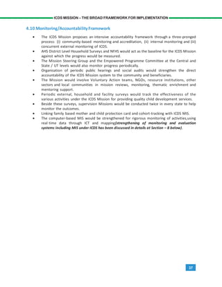 37
ICDS MISSION – THE BROAD FRAMEWORK FOR IMPLEMENTATION
4.10 Monitoring/AccountabilityFramework
• The ICDS Mission proposes an intensive accountability framework through a three-pronged
process: (i) community-based monitoring and accreditation, (ii) internal monitoring and (iii)
concurrent external monitoring of ICDS.
• AHS District Level Household Surveys and NFHS would act as the baseline for the ICDS Mission
against which the progress would be measured.
• The Mission Steering Group and the Empowered Programme Committee at the Central and
State / UT levels would also monitor progress periodically.
• Organisation of periodic public hearings and social audits would strengthen the direct
accountability of the ICDS Mission system to the community and beneficiaries.
• The Mission would involve Voluntary Action teams, NGOs, resource institutions, other
sectors and local communities in mission reviews, monitoring, thematic enrichment and
mentoring support.
• Periodic external, household and facility surveys would track the effectiveness of the
various activities under the ICDS Mission for providing quality child development services.
• Beside these surveys, supervision Missions would be conducted twice in every state to help
monitor the outcomes.
• Linking family based mother and child protection card and cohort-tracking with ICDS MIS.
• The computer-based MIS would be strengthened for rigorous monitoring of activities,using
real time data through ICT and mapping(strengthening of monitoring and evaluation
systems including MIS under ICDS has been discussed in details at Section – 8 below).
 