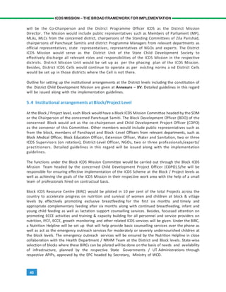 40
ICDS MISSION – THE BROAD FRAMEWORK FOR IMPLEMENTATION
will be the Co-Chairperson and the District Programme Officer ICDS as the District Mission
Director. The Mission would include public representatives such as Members of Parliament (MP),
MLAs, MLCs from the concerned district, chairpersons of the Standing Committees of Zila Parishad,
chairpersons of Panchayat Samitis and district Programme Managers from relevant departments as
official representatives, state representatives, representatives of NGOs and experts. The District
ICDS Mission would serve as the District Unit of the State Child Development Society to
effectively discharge all relevant roles and responsibilities of the ICDS Mission in the respective
districts. District Mission Unit would be set up as per the phasing plan of the ICDS Mission.
Besides, District ICDS Cells would continue to operate as per existing norms a nd District Cells
would be set up in those districts where the Cell is not there.
Outline for setting up the institutional arrangements at the District levels including the constitution of
the District Child Development Mission are given at Annexure – XV. Detailed guidelines in this regard
will be issued along with the implementation guidelines.
5.4 Institutional arrangements at Block/Project Level
At the Block / Project level, each Block would have a Block ICDS Mission Committee headed by the SDM
or the Chairperson of the concerned Panchayat Samiti. The Block Development Officer (BDO) of the
concerned Block would act as the co-chairperson and Child Development Project Officer (CDPO)
as the convenor of this Committee. Other members would include public representatives such as
from the block, members of Panchayat and Block -Level Officers from relevant departments, such as
Block Medical Officer, Block Education Officer, Extension Officer, Water and Sanitation, two or three
ICDS Supervisors (on rotation), District-Level Officer, NGOs, two or three professionals/experts/
practitioners. Detailed guidelines in this regard will be issued along with the implementation
guidelines.
The functions under the Block ICDS Mission Committee would be carried out through the Block ICDS
Mission Team headed by the concerned Child Development Project Officer (CDPO).S/he will be
responsible for ensuring effective implementation of the ICDS Scheme at the Block / Project levels as
well as achieving the goals of the ICDS Mission in their respective work area with the help of a small
team of professionals hired on contractual basis.
Block ICDS Resource Centre (BIRC) would be piloted in 10 per cent of the total Projects across the
country to accelerate progress on nutrition and survival of women and children at block & village
levels by effectively promoting exclusive breastfeeding for the first six months and timely and
appropriate complementary feeding after six months along with continued breastfeeding, infant and
young child feeding as well as lactation support counselling services. Besides, focussed attention on
promoting ECCE activities and training & capacity building for all personnel and service providers on
nutrition, IYCF, ECCE, growth monitoring and other related ICDS services will be given. Under the BIRC,
a Nutrition Helpline will be set up that will help provide basic counselling services over the phone as
well as act as the emergency outreach services for moderately or severely undernourished children at
the block levels. The emergency outreach services will be ensured by the Nutrition Helpline in close
collaboration with the Health Department / NRHM Team at the District and Block levels. State-wise
selection of blocks where these BIRCs can be piloted will be done on the basis of needs and availability
of infrastructure, planned by the respective State Governments / UT Administrations through
respective APIPs, approved by the EPC headed by Secretary, Ministry of WCD.
 
