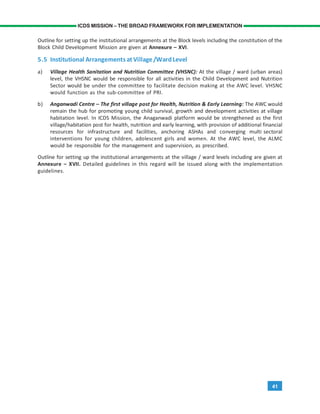 41
ICDS MISSION – THE BROAD FRAMEWORK FOR IMPLEMENTATION
Outline for setting up the institutional arrangements at the Block levels including the constitution of the
Block Child Development Mission are given at Annexure – XVI.
5.5 Institutional Arrangements atVillage/WardLevel
a) Village Health Sanitation and Nutrition Committee (VHSNC): At the village / ward (urban areas)
level, the VHSNC would be responsible for all activities in the Child Development and Nutrition
Sector would be under the committee to facilitate decision making at the AWC level. VHSNC
would function as the sub-committee of PRI.
b) Anganwadi Centre – The first village post for Health, Nutrition & Early Learning: The AWC would
remain the hub for promoting young child survival, growth and development activities at village
habitation level. In ICDS Mission, the Anaganwadi platform would be strengthened as the first
village/habitation post for health, nutrition and early learning, with provision of additional financial
resources for infrastructure and facilities, anchoring ASHAs and converging multi sectoral
interventions for young children, adolescent girls and women. At the AWC level, the ALMC
would be responsible for the management and supervision, as prescribed.
Outline for setting up the institutional arrangements at the village / ward levels including are given at
Annexure – XVII. Detailed guidelines in this regard will be issued along with the implementation
guidelines.
 
