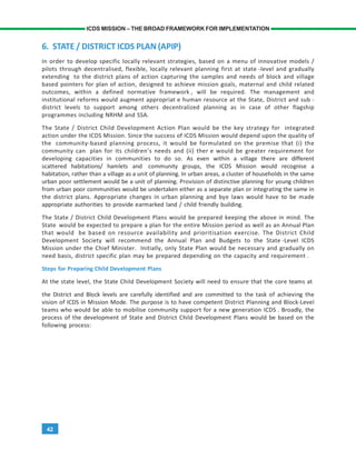 42
ICDS MISSION – THE BROAD FRAMEWORK FOR IMPLEMENTATION
6. STATE / DISTRICT ICDS PLAN (APIP)
In order to develop specific locally relevant strategies, based on a menu of innovative models /
pilots through decentralised, flexible, locally relevant planning first at state -level and gradually
extending to the district plans of action capturing the samples and needs of block and village
based pointers for plan of action, designed to achieve mission goals, maternal and child related
outcomes, within a defined normative framework , will be required. The management and
institutional reforms would augment appropriat e human resource at the State, District and sub -
district levels to support among others decentralized planning as in case of other flagship
programmes including NRHM and SSA.
The State / District Child Development Action Plan would be the key strategy for integrated
action under the ICDS Mission. Since the success of ICDS Mission would depend upon the quality of
the community-based planning process, it would be formulated on the premise that (i) the
community can plan for its children’s needs and (ii) ther e would be greater requirement for
developing capacities in communities to do so. As even within a village there are different
scattered habitations/ hamlets and community groups, the ICDS Mission would recognise a
habitation, rather than a village as a unit of planning. In urban areas, a cluster of households in the same
urban poor settlement would be a unit of planning. Provision of distinctive planning for young children
from urban poor communities would be undertaken either as a separate plan or integrating the same in
the district plans. Appropriate changes in urban planning and bye laws would have to be made
appropriate authorities to provide earmarked land / child friendly building.
The State / District Child Development Plans would be prepared keeping the above in mind. The
State would be expected to prepare a plan for the entire Mission period as well as an Annual Plan
that would be based on resource availability and prioritisation exercise. The District Child
Development Society will recommend the Annual Plan and Budgets to the State -Level ICDS
Mission under the Chief Minister. Initially, only State Plan would be necessary and gradually on
need basis, district specific plan may be prepared depending on the capacity and requirement .
Steps for Preparing Child Development Plans
At the state level, the State Child Development Society will need to ensure that the core teams at
the District and Block levels are carefully identified and are committed to the task of achieving the
vision of ICDS in Mission Mode. The purpose is to have competent District Planning and Block-Level
teams who would be able to mobilise community support for a new generation ICDS . Broadly, the
process of the development of State and District Child Development Plans would be based on the
following process:
 