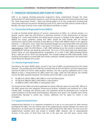44
ICDS MISSION – THE BROAD FRAMEWORK FOR IMPLEMENTATION
7. FINANCIAL RESOURCES AND FLOW OF FUNDS
ICDS is an ongoing Centrally-sponsored programme being implemented through the State
Governments/ UT administrations based on a cost sharing ratio between the Central Government and
the State Government. Centre – State cost sharing pattern of all new components including staff
salary (new staff to be recruited for the Mission) to be 75:25, other than NER, where it will be at 90:10.
Besides, the major financial norms under ICDS Mission would be as under:
7.1 ConstructionofAnganwadi Centres(AWCs):
In order to facilitate better delivery of services, construction of AWCs, as a distinct activity, in a
phased manner under the ICDS Scheme is extremely essential. A class infrastructure of requisite
building (3-4 rooms) with facilities and skilled human resources is needed at the village level. The
MWCD has issued guidelines stating that AWCs should be child friendly with all relevant
infrastructure and the space should be at least 600 sq. ft. Please refer MWCD’s letter in this regard at
Annexure – II. Moreover, many states have developed designs and constructed AWCs that are locally
viable. A sample design of the AWC is also given at Annexure –II. More designs are available at
www.wcd.nic.in. Under the ICDS Mission, 2 lakh AWC buildings across the country in phased manner
costing @Rs.4.5 lakh per unit would be constructed. This is on a 75:25 centre-state cost sharing basis.
Further funds are also being allocated for up-gradation of at least 2 lakh AWCs (including crèche)
@ Rs. 1 lakh per unit on 75:25 cost sharing basis. This includes making the AWC child friendly. States
would be encouraged to co-locate AWC with schools, wherever feasible and practical. The construction
would follow the phased roll out plan.
7.2 Rent for Anganwadi Centre:
According to the latest NCAER report, around 17 per cent of AWCs are functioning from the rented
premises. The monthly rent of the AWC has increased from Rs.50 to Rs.200 for rural and tribal projects
and from Rs.300 to Rs.750 for urban projects. However, this rate is grossly inadequate and it is very
difficult to find a rented premise for AWCs within this range. Under the ICDS Mission, the monthly
rent for the AWC would be enhanced. The monthly rent of the AWC is now revised as:
• Rs.200 to Rs.750 for AWCs / Mini-AWCs in rural and tribal projects
• Rs.750 to Rs.3000 for AWCs / Mini-AWCs in urban projects
• Rs.5000 for AWCs / Mini-AWCs in metropolitan cities
The revised rent for AWCs will only be applicable for centres offering a space of at least 500 - 600 sq. ft.
The AWC should also have adequate infrastructure facilities. Guidelines and standards for a child-
friendly AWC (including safe drinking water and sanitation) would be developed and it would be
made mandatory in hiring rented accommodations. Wherever such space is not available, there will be
proportionate decrease in rentals too. Further, additional rent for space for crèche is also
envisaged.
7.3 SupplementaryNutrition:
Supplementary Nutrition is an important component as it acts as an entry point for other services
provided by the AWC. The cost sharing ratio of the supplementary nutrition between the centre and
States/UTs is on 50:50 basis for states other than NER and 90:10 for NER states. The cost norms for
supplementary nutrition were last revised in October 2008. However, due to unprecedented
increase in the prices of food items and fuel in the past two and half years, various State
 