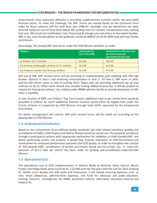 45
ICDS MISSION – THE BROAD FRAMEWORK FOR IMPLEMENTATION
Governments have expressed difficulty in providing supplementary nutrition within the prescribed
financial norms. To meet this challenge, the SNP norms are revised based on the Consumer Price
Index for Rural Labourer (CPI-RL) with base year 1986-87. Secondly, cost per beneficiary has been
factored based on cost of food items (Mean BPL landing rates for cereals), transportation cost, cooking
fuel cost, Micronutrient Fortification Cost, Processing & storage cost and others to the extent feasible.
SNP in any case should adhere to the guidelines issued by MWCD on 24.02.2009 read with any further
clarification.
Accordingly, the revised SNP cost norms under the ICDS Mission would be as under:
Category Existing Norms Revised Norms effective from
(w.e.f.16.10.08) the date of approval
(per beneficiary per day)
(i) Children (6-72 months) Rs.4.00 Rs.6.00
(ii) Severely underweight children (6-72 months) Rs.6.00 Rs.9.00
(iii) Pregnant women and Nursing mothers Rs.5.00 Rs.7.00
Roll out of SNP with revised norms will be according to implementation plan initiating with 200 high
burden districts in Year-1 and achieving universalization in Year-3. Till Year-3, SNP norm in other
districts will remain same as that of existing norm. States who are providing additional top up may
continue to do so. Other states should also consider making additional provision. It will be prudent to
request for food grains (wheat, rice, millets) under WBNP wherein facility to provide food grains at BPL
rates is available.
In case of pilots of AWC cum Crèche / Day Care Centres, additional meal as per crèche norm would be
provided to children for which additional financial resource would either be tapped from under the
Crèche Scheme or supported by ICDS Mission through State APIPs approved by the Empowered
Committee.
For better management and control, SNP with revised norms will be rolled out according to the
phasing plan of ICDS Mission.
7.4 Gradingand Accreditation:
Based on the achievement of pre-defined quality standards and child related outcomes, grading and
accreditation of AWCs, ICDS Projects and District Mission would be carried out. This would be carried out
through a participatory process with appropriate mechanisms for validation of child friendly AWC and
better performing centres and projects. It would help improve motivation of ICDS functionaries and
communities for enhanced performance outcomes and ICDS quality. In order to strengthen the concept
of ECD beyond AWC, accreditation of private pre-schools would also be carried out. A lump-sum
provision of Rs.2.5 lakh per district has been made for grading and accreditation under the ICDS
Mission.
7.5 Operational Cost:
The operational cost of ICDS implementation in Mission Mode at National, State, District, Block/
Project and Village levels works out to be Rs. 1,23,580 crore for five years with the cost for 2012-13 being
Rs. 16,542 crore. Besides the staff salary and honorarium, it will include recurring expenses, such as
rent, travel allowances, administrative expenses, and funds for advocacy and public education,
training, research, contingencies for AWW, preschool material, information education material and
medical kit.
 