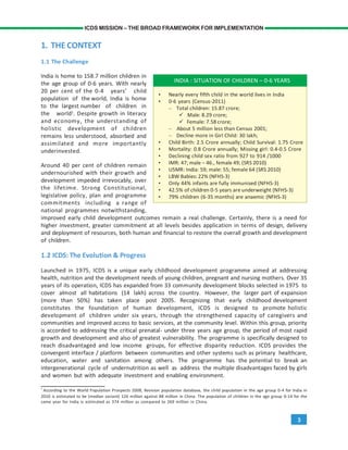 3
ICDS MISSION – THE BROAD FRAMEWORK FOR IMPLEMENTATION
1. THE CONTEXT
1.1 The Challenge
India is home to 158.7 million children in
the age group of 0-6 years. With nearly
20 per cent of the 0-4 years’ child
population of the world, India is home
to the largest number of children in
the world1
. Despite growth in literacy
and economy, the understanding of
holistic development of children
remains less understood, absorbed and
assimilated and more importantly
underinvested.
Around 40 per cent of children remain
undernourished with their growth and
development impeded irrevocably, over
the lifetime. Strong Constitutional,
legislative policy, plan and programme
commitments including a range of
national programmes notwithstanding,
improved early child development outcomes remain a real challenge. Certainly, there is a need for
higher investment, greater commitment at all levels besides application in terms of design, delivery
and deployment of resources, both human and financial to restore the overall growth and development
of children.
1.2 ICDS: The Evolution & Progress
Launched in 1975, ICDS is a unique early childhood development programme aimed at addressing
health, nutrition and the development needs of young children, pregnant and nursing mothers. Over 35
years of its operation, ICDS has expanded from 33 community development blocks selected in 1975 to
cover almost all habitations (14 lakh) across the country. However, the larger part of expansion
(more than 50%) has taken place post 2005. Recognizing that early childhood development
constitutes the foundation of human development, ICDS is designed to promote holistic
development of children under six years, through the strengthened capacity of caregivers and
communities and improved access to basic services, at the community level. Within this group, priority
is accorded to addressing the critical prenatal- under three years age group, the period of most rapid
growth and development and also of greatest vulnerability. The programme is specifically designed to
reach disadvantaged and low income groups, for effective disparity reduction. ICDS provides the
convergent interface / platform between communities and other systems such as primary healthcare,
education, water and sanitation among others. The programme has the potential to break an
intergenerational cycle of undernutrition as well as address the multiple disadvantages faced by girls
and women but with adequate investment and enabling environment.
1
According to the World Population Prospects 2008, Revision population database, the child population in the age group 0-4 for India in
2010 is estimated to be (median variant) 126 million against 88 million in China. The population of children in the age group 0-14 for the
same year for India is estimated as 374 million as compared to 269 million in China.
INDIA : SITUATION OF CHILDREN – 0-6 YEARS
• Nearly every fifth child in the world lives in India
• 0-6 years (Census-2011)
– Total children: 15.87 crore;
Male: 8.29 crore;
Female: 7.58 crore;
– About 5 million less than Census 2001;
– Decline more in Girl Child: 30 lakh;
• Child Birth: 2.5 Crore annually; Child Survival: 1.75 Crore
• Mortality: 0.8 Crore annually; Missing girl: 0.4-0.5 Crore
• Declining child sex ratio from 927 to 914 /1000
• IMR: 47; male – 46., female 49; (SRS 2010)
• U5MR: India: 59; male: 55; female 64 (SRS 2010)
• LBW Babies: 22% (NFHS-3)
• Only 44% infants are fully immunised (NFHS-3)
• 42.5% of children 0-5 years are underweight (NFHS-3)
• 79% children (6-35 months) are anaemic (NFHS-3)
 