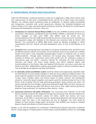 48
ICDS MISSION – THE BROAD FRAMEWORK FOR IMPLEMENTATION
8. MONITORING,REVIEWANDEVALUATION
Under the ICDS Mission, monitoring would be carried out at Anganwadi / village, block, district, state
and national levels. At each level, a standardized format and the set of input, output and outcome
indicators for evidence based monitoring would be established. To improve public accountability
and transparency, consistent with current government initiatives like Sevottam Compliance and
Citizen’s Charters, four major community based mechanisms would be introduced for monitoring and
promoting child development outcomes. These are:
(i) Introduction of a Common Review Mission (CRM) on the lines of NRHM would be carried out on
annual basis. Alternatively, considering the fact that MHFW / NRHM is responsible for three core
service packages of ICDS, joint CRMs with NRHM could be carried out. The
recommendations of the joint CRM would provide the basis for annual mid course corrections in
the programme design and feedback to the National and concerned State & District ICDS
Missions. The constitution of NRHM CRM Teams would be adjusted accordingly to reflect
representation from the Women and Child Development sector as well as ICDS Mission at all
levels.
(ii) Jan Sunvai where monitoring teams consisting of a mix group of National, State and District level
(of different districts) officials and members of the Voluntary Action Group would visit a defined
sample of hot-spots / areas repeatedly reporting higher numbers of moderate and / or severe
undernourishment. Through public interaction and focused group discussion (FGDs) with
members of families and communities, these teams would carry out qualitative analysis of
interventions, gaps and further measures required for improving the child development
outcomes and impact. The teams would prepare and submit analytical reports with
recommendations to the District, State and National ICDS Missions. Jan Sunvai could either be
linked to joint ICDS - NRHM CRM or could be need-specific based on nutrition surveillance data as
may be decided by the National and State ICDS Mission.
(iii) A community owned accreditation system would be piloted and progressively expanded under
the ICDS Mission to ensure quality standards in child care service delivery at different levels. This
would imply the grading of service delivery points including AWCs, Health Sub Centres at village
/ cluster levels, mandals, blocks and districts based on health, nutrition and development
outcomes. Community based recognition and awards would be instituted along the lines of the
Nirmal Gram Puraskaar (TSC) for high performing panchayats, blocks, districts and states. The
award could take the form of higher untied funds allocated through APIPs and other measures as
decided by the National and State ICDS Mission from time to time. Higher performing districts
would be ‘living universities’ for learning by other districts / states.
(iv) Community disclosure and public information: The community level indicators of the ICDS
Mission would be tracked at the village level through the community chart with key indicators for
the village displayed prominently outside the AWCs, Health Sub Centres and Gram
Panchayats. At the AWCs, a community chart for monitoring development and nutrition status of
children under five years in the community will also be displayed. This chart would be
updated on fixed monthly Village Health & Nutrition Days (VHNDs) and should be validated
based on family held Mother & Child Protection Cards.
Besides, in line with the guidelines for constitution of Monitoring & Review Committee at different
level to review progress in implementation of ICDS scheme issued by MWCD on March 31, 2011 (copy
 