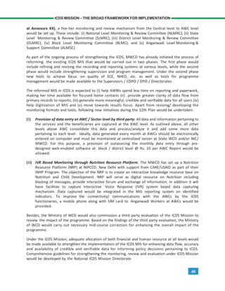 49
ICDS MISSION – THE BROAD FRAMEWORK FOR IMPLEMENTATION
at Annexure XX), a five-tier monitoring and review mechanism from the Central level to AWC level
would be set up. These include: (i) National Level Monitoring & Review Committee (NLMRC); (ii) State
Level Monitoring & Review Committee (SLMRC); (iii) District Level Monitoring & Review Committee
(DLMRC); (iv) Block Level Monitoring Committee (BLMC); and (v) Anganwadi Level Monitoring &
Support Committee (ALMSC).
As part of the ongoing process of strengthening the ICDS, MWCD has already initiated the process of
reforming the existing ICDS MIS that would be carried out in two phases. The first phase would
include refining and revising the recording and reporting systems at various levels, while the second
phase would include strengthening supervision and program management. Under the second phase
new tools to achieve focus on quality of ECE, NHED, etc. as well as tools for programme
management would be made available to the Supervisors / CDPO / DPO / Directorates.
The reformed MIS in ICDS is expected to (i) help AWWs spend less time on reporting and paperwork,
making her time available for focused home contacts (ii) provide greater clarity of data flow from
primary records to reports; (iii) generate more meaningful, credible and verifiable data for all users (iv)
help digitization of MIS and (v) move towards results focus. Apart from revising/ developing the
monitoring formats and tools, following new initiatives during the 12th Plan would be undertaken:
(i) Provision of data entry at AWC / Sector level by third party: All data and information pertaining to
the services and the beneficiaries are captured at the AWC level. As outlined above, all other
levels above AWC consolidate this data and process/analyze it and add some more data
pertaining to each level. Ideally, data generated every month at AWCs should be electronically
entered on computer and must be maintained at centralized server at State WCD and/or NIC/
MWCD. For this purpose, a provision of outsourcing the monthly data entry through pre-
designed web-enabled software at block / district level @ Rs. 10 per AWC Report would be
allowed.
(ii) IVR Based Monitoring through Nutrition Resource Platform: The MWCD has set up a Nutrition
Resource Platform (NRP) at NIPCCD, New Delhi with support from CARE/USAID as part of their
INHP Program. The objective of the NRP is to create an interactive knowledge resource base on
Nutrition and Child Development. NRP will serve as digital resource on Nutrition including
blasting of messages, provide interactive forum and exchange of information. In addition it will
have facilities to capture Interactive Voice Response (IVR) system based data capturing
mechanism. Data captured would be integrated in the MIS reporting system on identified
indicators. To improve the connectivity/ communications with the AWCs by the ICDS
functionaries, a mobile phone along with SIM card to Anganwadi Workers at AWCs would be
provided.
Besides, the Ministry of WCD would also commission a third party evaluation of the ICDS Mission to
review the impact of the programme. Based on the findings of the third party evaluation, the Ministry
of WCD would carry out necessary mid-course correction for enhancing the overall impact of the
programme.
Under the ICDS Mission, adequate allocation of both financial and human resource at all levels would
be made available to strengthen the implementation of the ICDS MIS for enhancing data flow, accuracy
and availability of credible and verifiable data for informing policy decisions pertaining to ICDS.
Comprehensive guidelines for strengthening the monitoring, review and evaluation under ICDS Mission
would be developed by the National ICDS Mission Directorate.
 