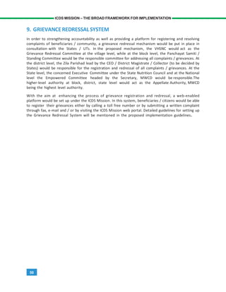 50
ICDS MISSION – THE BROAD FRAMEWORK FOR IMPLEMENTATION
9. GRIEVANCEREDRESSALSYSTEM
In order to strengthening accountability as well as providing a platform for registering and resolving
complaints of beneficiaries / community, a grievance redressal mechanism would be put in place in
consultation with the States / UTs. In the proposed mechanism, the VHSNC would act as the
Grievance Redressal Committee at the village level, while at the block level, the Panchayat Samiti /
Standing Committee would be the responsible committee for addressing all complaints / grievances. At
the district level, the Zila Parishad lead by the CEO / District Magistrate / Collector (to be decided by
States) would be responsible for the registration and redressal of all complaints / grievances. At the
State level, the concerned Executive Committee under the State Nutrition Council and at the National
level the Empowered Committee headed by the Secretary, MWCD would be responsible.The
higher-level authority at block, district, state level would act as the Appellate Authority, MWCD
being the highest level authority.
With the aim at enhancing the process of grievance registration and redressal, a web-enabled
platform would be set up under the ICDS Mission. In this system, beneficiaries / citizens would be able
to register their grievances either by calling a toll free number or by submitting a written complaint
through fax, e-mail and / or by visiting the ICDS Mission web portal. Detailed guidelines for setting up
the Grievance Redressal System will be mentioned in the proposed implementation guidelines.
 