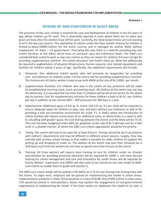 52
ICDS MISSION – THE BROAD FRAMEWORK FOR IMPLEMENTATION
Annexure I
OUTLINE OF AWC-CUM-CRÈCHE IN SELECT AREAS
The provision of day care crèches is essential for care and development of children in the 0-6 years of
age, whose mothers go for work. This is essentially required in cases where there are no adult care
givers at home after the mothers have left for work. Currently, the State Governments are not investing
at all in the day care centres. The availability of crèches under the Rajiv Gandhi Scheme for Crèches is
limited to about 22000 Crèches for the entire country and is managed by mother NGOs without
involvement of State / UT governments. That being the case, there is a need for providing day care
crèche facilities at the AWCs which have an outreach upto the habitation levels. The AWCs are
considered best suited to work as day care centres as they are meant for children 0-6 years of age for
providing supplementary nutrition. Pre-school education and health check up. What will additionally
be required is augmentation of physical infrastructure, human resource, care related equipments and
facilities for children below 3 years of age. Specifically, the additional requirements will include:
1. Personnel: One additional Crèche worker who will primarily be responsible for providing
care and attention to children under 3 at the centre and for providing supplementary nutrition.
The honorarium of Crèche worker is kept at par with AWW at the rate of Rs 3,000/- per month.
2. Supplementary Nutrition: For children who stay in the crèche all day provisions will be made
for breakfast/mid-morning snack, lunch and evening snack. All children at the centre may not stay
the whole day. It is assumed that not more than 15 children will be left at the centre for the whole
day by parents. Cost for supplementary nutrition for these children is kept at Rs 6/- per children
per day in addition to the normal AWC – SNP provisions for 300 days in a year.
3. Infrastructure: Additional space of 6-8 sq. ft. (total: 150-175 sq. ft.) per child will be required to
ensure adequate space for children to play, rest, and learn without any hindrance as well as for
providing a safe and protective environment for under 3’s. In AWCs where the introduction of
crèche facilities will require construction of an additional room, or where there is a need to shift
to a building with greater space, the cost sharing between the Centre and the State will be 75:25.
This cost has been budgeted under AWC up- gradation at the rate of Rs 1 lakh per unit for 2 lakh
units in a phased manner, of which the AWC cum crèche upgradation would be the priority.
4. Timing: The centre will have to be open for at least 8 hours. Timings should be set in accordance
with mothers’ requirements and may be different in different areas/ seasons. Largely, they may
coincide with primary school timings as that makes it possible for older children to support the
picking up and dropping of under six. The workers at the centre may plan their schedule (on a
shift basis) such that the workers do not have to spend more than 6 hours at the centre.
5. Training: All three workers will require base training to care for children under six. Greater
specialization for providing preschool education will be required for AWW 1, and more focused
training for crèche management and care and stimulation for under threes will be required for
Creche Worker. Supervisors and CDPOs will also need to be trained on the new model of AWC-
cum-Crèche to enable them to guide and monitor it.
The AWC-cum-crèche model will be piloted in 5% AWCs on a 75:25 cost sharing cost sharing basis with
the States. To begin with, emphasis will be placed on implementing the model in Urban Areas.
Implementation schedule in Urban: Rural would be in a ratio of 60:40. Out of 60% Crèche in urban areas,
17% would be piloted in metropolitans. States may explore the engagement of non-governmental
organizations in implementing the model. If the State wishes to implement the model on its own, it
 