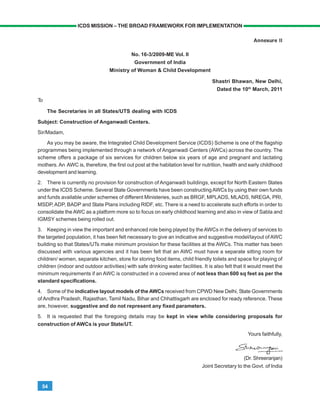 54
ICDS MISSION – THE BROAD FRAMEWORK FOR IMPLEMENTATION
Annexure II
No. 16-3/2009-ME Vol. II
Government of India
Ministry of Woman & Child Development
Shastri Bhawan, New Delhi,
Dated the 10th
March, 2011
To
The Secretaries in all States/UTS dealing with ICDS
Subject: Construction of Anganwadi Centers.
Sir/Madam,
As you may be aware, the Integrated Child Development Service (ICDS) Scheme is one of the flagship
programmes being implemented through a network of Anganwadi Centers (AWCs) across the country. The
scheme offers a package of six services for children below six years of age and pregnant and lactating
mothers.An AWC is, therefore, the first out post at the habitation level for nutrition, health and early childhood
development and learning.
2. There is currently no provision for construction of Anganwadi buildings, except for North Eastern States
under the ICDS Scheme. Several State Governments have been constructingAWCs by using their own funds
and funds available under schemes of different Ministeries, such as BRGF, MPLADS, MLADS, NREGA, PRI,
MSDP,ADP, BADP and State Plans including RIDF, etc. There is a need to accelerate such efforts in order to
consolidate the AWC as a platform more so to focus on early childhood learning and also in view of Sabla and
IGMSY schemes being rolled out.
3. Keeping in view the important and enhanced role being played by theAWCs in the delivery of services to
the targeted population, it has been felt necessary to give an indicative and suggestive model/layout ofAWC
building so that States/UTs make minimum provision for these facilities at the AWCs. This matter has been
discussed with various agencies and it has been felt that an AWC must have a separate sitting room for
children/ women, separate kitchen, store for storing food items, child friendly toilets and space for playing of
children (indoor and outdoor activities) with safe drinking water facilities. It is also felt that it would meet the
minimum requirements if an AWC is constructed in a covered area of not less than 600 sq feet as per the
standard specifications.
4. Some of the indicative layout models of the AWCs received from CPWD New Delhi, State Governments
of Andhra Pradesh, Rajasthan, Tamil Nadu, Bihar and Chhattisgarh are enclosed for ready reference. These
are, however, suggestive and do not represent any fixed parameters.
5. It is requested that the foregoing details may be kept in view while considering proposals for
construction of AWCs is your State/UT.
Yours faithfully,
(Dr. Shreeranjan)
Joint Secretary to the Govt. of India
 