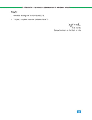 55
ICDS MISSION – THE BROAD FRAMEWORK FOR IMPLEMENTATION
Copy to:
i. Directors dealing with ICDS in States/UTs.
ii. TD (NIC) to upload on to the Website of MWCD
(H.S. Nanda)
Deputy Secretary to the Govt. of India
 