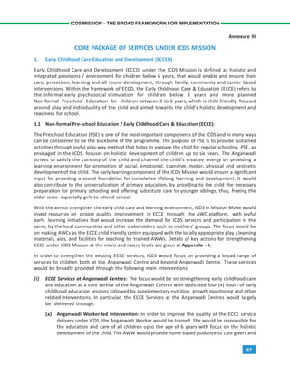 57
ICDS MISSION – THE BROAD FRAMEWORK FOR IMPLEMENTATION
Annexure III
CORE PACKAGE OF SERVICES UNDER ICDS MISSION
1. Early Childhood Care Education and Development (ECCED)
Early Childhood Care and Development (ECCD) under the ICDS Mission is defined as holistic and
integrated provisions / environment for children below 6 years, that would enable and ensure their
care, protection, learning and all round development, through family, community and center based
interventions. Within the framework of ECCD, the Early Childhood Care & Education (ECCE) refers to
the informal early psychosocial stimulation for children below 3 years and more planned
Non-formal Preschool Education for children between 3 to 6 years, which is child friendly, focused
around play and individuality of the child and aimed towards the child’s holistic development and
readiness for school.
1.1 Non-formal Pre-school Education / Early Childhood Care & Education (ECCE):
The Preschool Education (PSE) is one of the most important components of the ICDS and in many ways
can be considered to be the backbone of the programme. The purpose of PSE is to provide sustained
activities through joyful play-way method that helps to prepare the child for regular schooling. PSE, as
envisaged in the ICDS, focuses on holistic development of children up to six years. The Anganwadi
strives to satisfy the curiosity of the child and channel the child’s creative energy by providing a
learning environment for promotion of social, emotional, cognitive, motor, physical and aesthetic
development of the child. The early learning component of the ICDS Mission would ensure a significant
input for providing a sound foundation for cumulative lifelong learning and development. It would
also contribute to the universalization of primary education, by providing to the child the necessary
preparation for primary schooling and offering substitute care to younger siblings, thus, freeing the
older ones- especially girls-to attend school.
With the aim to strengthen the early child care and learning environment, ICDS in Mission Mode would
invest resources on proper quality improvement in ECCE through the AWC platform, with joyful
early learning initiatives that would increase the demand for ICDS services and participation in the
same, by the local communities and other stakeholders such as mothers’ groups. The focus would be
on making AWCs as the ECCE child friendly centre equipped with the locally appropriate play / learning
materials, aids, and facilities for teaching by trained AWWs. Details of key actions for strengthening
ECCE under ICDS Mission at the micro and macro levels are given at Appendix – I.
In order to strengthen the existing ECCE services, ICDS would focus on providing a broad range of
services to children both at the Anganwadi Centre and beyond Anganwadi Centre. These services
would be broadly provided through the following main interventions:
(i) ECCE Services at Anganwadi Centres: The focus would be on strengthening early childhood care
and education as a core service of the Anganwadi Centres with dedicated four (4) hours of early
childhood education sessions followed by supplementary nutrition, growth monitoring and other
related interventions. In particular, the ECCE Services at the Anganwadi Centres would largely
be delivered through:
(a) Anganwadi Worker-led Intervention: In order to improve the quality of the ECCE service
delivery under ICDS, the Anganwadi Worker would be trained. She would be responsible for
the education and care of all children upto the age of 6 years with focus on the holistic
development of the child. The AWW would provide home based guidance to care givers and
 
