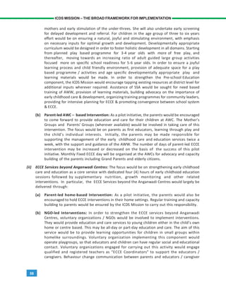 58
ICDS MISSION – THE BROAD FRAMEWORK FOR IMPLEMENTATION
mothers and early stimulation of the under-threes. She will also undertake early screening
for delayed development and referral. For children in the age group of three to six years
effort would be on ensuring a natural, joyful and stimulating environment, with emphasis
on necessary inputs for optimal growth and development. Developmentally appropriate
curriculum would be designed in order to foster holistic development in all domains. Starting
from planned play based programme for 3-4 year olds with more of free play, and
thereafter, moving towards an increasing ratio of adult guided large group activities
focused more on specific school readiness for 5-6 year olds. In order to ensure a joyful
learning process and child friendly environment, provision of adequate space for a play
based programme / activities and age specific developmentally appropriate play and
learning materials would be made. In order to strengthen the Pre-school Education
component, the ICDS Mission would encourage tapping existing resources at district level for
additional inputs wherever required. Assistance of SSA would be sought for need based
training of AWW, provision of learning materials, building advocacy on the importance of
early childhood care & development, organizing training programmes for community leaders,
providing for intensive planning for ECCE & promoting convergence between school system
& ECCE.
(b) Parent-led AWC – based Intervention: As a pilot initiative, the parents would be encouraged
to come forward to provide education and care for their children at AWC. The Mother’s
Groups and Parents’ Groups (wherever available) would be involved in taking care of this
intervention. The focus would be on parents as first educators, learning through play and
the child’s individual interests. Initially, the parents may be made responsible for
supporting the management of the early childhood care and education services twice a
week, with the support and guidance of the AWW. The number of days of parent-led ECCE
intervention may be increased or decreased on the basis of the success of this pilot
initiative. Monthly Fixed ECCE day will be organised at the AWCs for advocacy and capacity
building of the parents including Grand Parents and elderly citizens.
(ii) ECCE Services beyond Anganwadi Centres: The focus would be on strengthening early childhood
care and education as a core service with dedicated four (4) hours of early childhood education
sessions followed by supplementary nutrition, growth monitoring and other related
interventions. In particular, the ECCE Services beyond the Anganwadi Centres would largely be
delivered through:
(a) Parent-led home-based Intervention: As a pilot initiative, the parents would also be
encouraged to hold ECCE interventions in their home settings. Regular training and capacity
building to parents would be ensured by the ICDS Mission to carry out this responsibility.
(b) NGO-led Interventions: In order to strengthen the ECCE services beyond Anganwadi
Centres, voluntary organizations / NGOs would be involved to implement interventions.
They would provide education and care services to young children either in the child’s own
home or centre based. This may be all-day or part-day education and care. The aim of this
service would be to provide learning opportunities for children in small groups within
homelike surroundings. Voluntary organization implementing this component would
operate playgroups, so that educators and children can have regular social and educational
contact. Voluntary organizations engaged for carrying out this activity would engage
qualified and registered teachers as “ECCE Coordinators” to support the educators /
caregivers. Behaviour change communication between parents and educators / caregiver
 