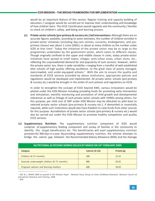 59
ICDS MISSION – THE BROAD FRAMEWORK FOR IMPLEMENTATION
would be an important feature of this service. Regular training and capacity building of
educators / caregiver would be carried out to improve their understanding and knowledge
of how children learn. The ECCE Coordinators would regularly visit the community / families
to check on children’s safety, well-being and learning process.
(c) Private sector schools (pre-primary & nursery etc.) led interventions: Although there are no
accurate figures available, according to some estimates, the number of children enrolled in
private-sector initiatives (including day-care centres, nurseries, kindergartens, and pre-
primary classes) was about 1 crore (2001), or about as many children as the number under
ICDS at that time1
. Today the initiatives of the private sector may be as large as the
programmes undertaken by the government sector, which caters to different classes.
Though originally confined to the upper and middle classes in cities, today private-sector
initiatives have spread to small towns, villages, semi-urban areas, urban slums, etc.,
reflecting the unprecedented demand for and popularity of such services. However, within
the private sector too, there is wide variability—ranging from a handful of well-established
elite schools of high quality offering excellence, to the great mass of poorly managed,
overcrowded, and under-equipped schools.2
With the aim to ensure the quality and
standards of ECCE services provided by above institutions, appropriate policies and
regulations would be developed and implemented. All private sector schools (pre-primary
& nursery etc.) would be brought in the ambit of such policies and regulations on ECCE.
In order to strengthen the concept of ECCE beyond AWC, various innovations would be
piloted under the ICDS Mission including providing funds for promoting early intervention
and stimulation, monthly monitoring and promotion of child growth and developmental
milestones as well as linkage of such private sector schools with VHNDs among others. For
this purpose, per child cost of SNP under ICDS Mission may be allocated on pilot basis to
selected private sector schools (pre-primary & nursery etc.), if demanded or essentially
required, while such institutions would also have freedom to raise funds from other sources
for this purpose. Accreditation of private sector schools (pre-primary & nursery etc.) would
also be carried out under the ICDS Mission to promote healthy competition and quality
ECCE services.
1.2 Supplementary Nutrition: The supplementary nutrition component of ICDS would
comprise of supplementary feeding component and survey of families in the community to
identify the target beneficiaries etc. The beneficiaries will avail supplementary nutrition
provision for 300 days in a year. By providing supplementary nutrition, the scheme attempts to
bridge the calorie gap between the Recommended Dietary Allowance (RDA) and the Average
1
DEE & L, MHRD 2004 as quoted in the Position Paper - National Focus Group on Early Childhood Education, National Council of
Educational Research and Training, 2006
2
Ibid.
NUTRITIONAL & FEEDING NORMS ISSUED BY MWCD ON 24th
FEBRUARY 2009
Category Calories (K Cal) Protein (g)
Children (6-72 months) 500 12-15
Severely underweight children (6-72 months) 800 20-25
Pregnant women and Nursing mothers 600 18-20
 