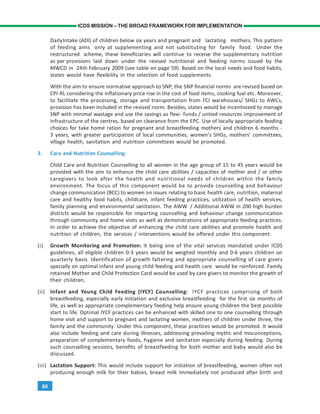 60
ICDS MISSION – THE BROAD FRAMEWORK FOR IMPLEMENTATION
DailyIntake (ADI) of children below six years and pregnant and lactating mothers. This pattern
of feeding aims only at supplementing and not substituting for family food. Under the
restructured scheme, these beneficiaries will continue to receive the supplementary nutrition
as per provisions laid down under the revised nutritional and feeding norms issued by the
MWCD in 24th February 2009 (see table on page 59). Based on the local needs and food habits,
states would have flexibility in the selection of food supplements.
With the aim to ensure normative approach to SNP, the SNP financial norms are revised based on
CPI-RL considering the inflationary price rise in the cost of food items, cooking fuel etc. Moreover,
to facilitate the processing, storage and transportation from FCI warehouses/ SHGs to AWCs,
provision has been included in the revised norm. Besides, states would be incentivized to manage
SNP with minimal wastage and use the savings as flexi- funds / untied resources improvement of
infrastructure of the centres, based on clearance from the EPC. Use of locally appropriate feeding
choices for take home ration for pregnant and breastfeeding mothers and children 6 months -
3 years, with greater participation of local communities, women’s SHGs, mothers’ committees,
village health, sanitation and nutrition committees would be promoted.
2. Care and Nutrition Counselling:
Child Care and Nutrition Counselling to all women in the age group of 15 to 45 years would be
provided with the aim to enhance the child care abilities / capacities of mother and / or other
caregivers to look after the health and nutritional needs of children within the family
environment. The focus of this component would be to provide counselling and behaviour
change communication (BCC) to women on issues relating to basic health care, nutrition, maternal
care and healthy food habits, childcare, infant feeding practices, utilization of health services,
family planning and environmental sanitation. The AWW / Additional AWW in 200 high burden
districts would be responsible for imparting counselling and behaviour change communication
through community and home visits as well as demonstrations of appropriate feeding practices.
In order to achieve the objective of enhancing the child care abilities and promote health and
nutrition of children, the services / interventions would be offered under this component:
(i) Growth Monitoring and Promotion: It being one of the vital services mandated under ICDS
guidelines, all eligible children 0-3 years would be weighed monthly and 0-6 years children on
quarterly basis. Identification of growth faltering and appropriate counselling of care givers
specially on optimal infant and young child feeding and health care would be reinforced. Family
retained Mother and Child Protection Card would be used by care givers to monitor the growth of
their children,
(ii) Infant and Young Child Feeding (IYCF) Counselling: IYCF practices comprising of both
breastfeeding, especially early initiation and exclusive breastfeeding for the first six months of
life, as well as appropriate complementary feeding help ensure young children the best possible
start to life. Optimal IYCF practices can be enhanced with skilled one to one counselling through
home visit and support to pregnant and lactating women, mothers of children under three, the
family and the community. Under this component, these practices would be promoted. It would
also include feeding and care during illnesses, addressing prevailing myths and misconceptions,
preparation of complementary foods, hygiene and sanitation especially during feeding. During
such counselling sessions, benefits of breastfeeding for both mother and baby would also be
discussed.
(iii) Lactation Support: This would include support for initiation of breastfeeding, women often not
producing enough milk for their babies, breast milk immediately not produced after birth and
 