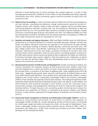 61
ICDS MISSION – THE BROAD FRAMEWORK FOR IMPLEMENTATION
difficulty in breast feeding due to certain problems like cracked nipple etc. In order to help
lactating women build their confidence in their ability to fully breastfeed their babies especially
immediately after birth, skilled counselling support would be provided through home and
community visits.
(iv) Maternal Care Counselling: In order to promote maternal health and nutrition during pregnancy
and post delivery, counselling and behaviour change communication would be carried out.
Pregnant women, their mothers, mother-in-laws and other caregivers will be counselled about
care during pregnancy and birth, nutritious diet, rest, IFA compliance, information on ANC and
postnatal check-ups, etc. The household elders would be involved to become facilitators instead
of barriers in promoting good practices and reinforce the same. The Additional AWW cum Child
Care and Nutrition Counsellor and ASHA under the overall supervision and guidance of ANM and
other health functionaries would be responsible for this task.
(v) Nutrition and Health and Hygiene Education: VHND and SNEHA SHIVIRS under the ICDS Mission
would serve as an important platform for nutrition and health education. Besides, nutrition and
health and Hygiene education would also be imparted to the beneficiaries through monthly
sessions, small group meetings of mothers / Mahila Mandals, community and home visits, THR
days, village contact drives, local festivals / gatherings for nutrition, health and developmental
education. Demonstration of low cost recipes, promotion of balance & nutritious diet, local
nutritious foods, will be undertaken. Child care and nutrition counselling would be carried out at
the AWC where women will be trained and would be able to approach the AWW cum Child Care
& Nutrition Counsellor about queries related to child and maternal care. Celebration of special
events and days like Nutrition Week, ICDS day, Breastfeeding week etc will be organized to
sensitize the community and families.
(vi) Monitoring & Promotion of Child Growth and Development: Growth monitoring of children and
nutrition surveillance are important activities of ICDS at grassroots level. Children under three
would be weighed once a month and children 3-6 years of age would be weighed quarterly. For
this purpose there is a provision of two types of weighing scales –baby weighing Scale and 25 kg
Salter scale. Weight-for-age growth charts would be maintained for all children below six years
as per WHO Child Growth Standards. These growth charts would help identify children in various
categories like normal children, moderately underweight children and severely underweight
children. There would be two separate charts for girls and boys. The tracking through these charts
would help detect growth faltering and facilitate prompt action and referral. A joint Mother and
Child Protection Card would be provided to each mother to track the nutritional status,
immunization schedule and developmental milestones for both the child and the pregnant and
lactating mothers. Through discussion and counselling, growth monitoring also increases the
participation and capabilities of families to understand and improve childcare and feeding
practices. It helps families understand the linkage between child growth and the dietary intake,
and care
(vii) Community based management of Severely and Moderately Underweight Children: Hands on
training on caring practices will be given at Sneha Shivirs to mothers and caregivers of
underweight children at AWCs for 12 days, followed by 18 days of home practice. This will help
the child to gain weight and within 6-8 sessions the child is on the path of rehabilitation. Those
severe underweight children requiring medical attention will be referred to NRCs / MTCs in
consultation with ANM and / or MO. Close monitoring and follow up of these children after
discharge will be facilitated by AWWs.
 