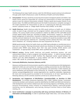 62
ICDS MISSION – THE BROAD FRAMEWORK FOR IMPLEMENTATION
3. Health Services:
The following three major health services under the ICDS Mission would continue to be delivered
through public health infrastructure under the Ministry of Health and Family Welfare:
(i) Immunization: The focus would be on ensuring immunization of pregnant women and infants. Sub
Health Centre would be responsible for carrying out immunization of infants and pregnant
women as per the national immunization schedule. Children would also be given Vitamin A and
booster doses. The AWW and ASHA would assist the health functionaries in complete coverage of
the target population for immunization as well as in organizing the fixed day immunization
sessions- popularly known as “Village Health Nutrition Days (VHND)” at the AWC.
(ii) Health Check-up: Health check-up under the ICDS would continue as health care of children
under six years of age, antenatal care for pregnant mothers and postnatal care for lactating
mothers. The various health services provided for children by ANM and PHC staff (MO) would
include regular health check-ups, recording of weight, immunization, support to community
based management of malnutrition, treatment of diarrhoea, deworming and distribution of iron
and folic acid and medicines for minor illnesses. A medicine kit would be provided at every AWC
every year containing basic medicines for controlling common ailments like fever, cold, cough,
worm infestation, etc. including medicines and basic equipments for first aid.
NRHM would provide doctors for health check up at AWC level preferably on monthly basis but at
least once in a quarter. Planning Commission would issue directives for making such mandatory
provision under NRHM using doctors from their own pool including AYUSH doctors and
involvement of appropriately trained RMP, where qualified doctors are not available.
(iii) Referral services: During health check-ups and growth monitoring sessions, sick and
malnourished children as well as pregnant and lactating mothers in need of prompt medical
attention, would be referred to health facilities. The Anganwadi worker would facilitate the
referrals and also detect disabilities in young children and refer to health facilities. ANM
and/or MO would be primarily responsible for referrals.
4. Community Mobilization, Awareness Advocacy and IEC:
Advocacy and Education & Communication would be used for promoting early child development,
maternal & child care and nutrition for creating an enabling environment by the ICDS Mission.
With the aim of enhancing the community participation and ownership in ICDS initiatives for
social mobilisation and sensitisation of the community by involving community members /PRIs
/women groups/villageelders/civil society organisations etc. would be undertaken. Appropriate
IEC tools and training would be provided to the functionaries at all level. Specifically, the
following advocacy and IEC activities would be carried out to achieve this vision:
(i) Sensitization and Engagement of PRIs/Mothers Committees/SHGs on Nutrition & Child
Development: To increase community ownership, PRIs / SHGs / Mother Groups / prominent
community members and motivators would be identified by the AWW and ASHA and oriented on
child development and nutrition related issues like care during pregnancy and feeding, early and
exclusive breastfeeding, timely initiation of complementary feeding, supervised growth
monitoring, care for development, early learning, sharing of nutrition status at Gram Sabha
meeting, etc.
(ii) Social mobilization campaign in partnership with Song and Drama Division of Ministry of
Information and Broadcasting: In order to specifically target tribal areas, rural areas and other
 
