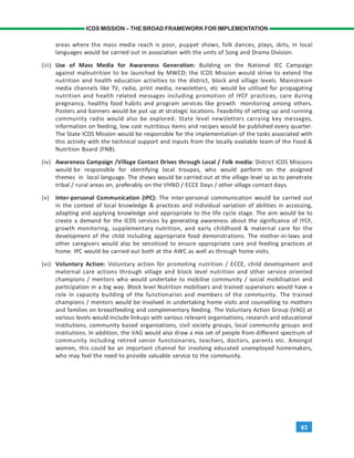 63
ICDS MISSION – THE BROAD FRAMEWORK FOR IMPLEMENTATION
areas where the mass media reach is poor, puppet shows, folk dances, plays, skits, in local
languages would be carried out in association with the units of Song and Drama Division.
(iii) Use of Mass Media for Awareness Generation: Building on the National IEC Campaign
against malnutrition to be launched by MWCD; the ICDS Mission would strive to extend the
nutrition and health education activities to the district, block and village levels. Mainstream
media channels like TV, radio, print media, newsletters, etc would be utilised for propagating
nutrition and health related messages including promotion of IYCF practices, care during
pregnancy, healthy food habits and program services like growth monitoring among others.
Posters and banners would be put up at strategic locations. Feasibility of setting up and running
community radio would also be explored. State level newsletters carrying key messages,
information on feeding, low cost nutritious items and recipes would be published every quarter.
The State ICDS Mission would be responsible for the implementation of the tasks associated with
this activity with the technical support and inputs from the locally available team of the Food &
Nutrition Board (FNB).
(iv) Awareness Campaign /Village Contact Drives through Local / Folk media: District ICDS Missions
would be responsible for identifying local troupes, who would perform on the assigned
themes in local language. The shows would be carried out at the village level so as to penetrate
tribal / rural areas on, preferably on the VHND / ECCE Days / other village contact days.
(v) Inter-personal Communication (IPC): The inter-personal communication would be carried out
in the context of local knowledge & practices and individual variation of abilities in accessing,
adapting and applying knowledge and appropriate to the life cycle stage. The aim would be to
create a demand for the ICDS services by generating awareness about the significance of IYCF,
growth monitoring, supplementary nutrition, and early childhood & maternal care for the
development of the child including appropriate food demonstrations. The mother-in-laws and
other caregivers would also be sensitised to ensure appropriate care and feeding practices at
home. IPC would be carried out both at the AWC as well as through home visits.
(vi) Voluntary Action: Voluntary action for promoting nutrition / ECCE, child development and
maternal care actions through village and block level nutrition and other service oriented
champions / mentors who would undertake to mobilise community / social mobilisation and
participation in a big way. Block level Nutrition mobilisers and trained supervisors would have a
role in capacity building of the functionaries and members of the community. The trained
champions / mentors would be involved in undertaking home visits and counselling to mothers
and families on breastfeeding and complementary feeding. The Voluntary Action Group (VAG) at
various levels would include linkups with various relevant organisations, research and educational
institutions, community based organisations, civil society groups, local community groups and
institutions. In addition, the VAG would also draw a mix set of people from different spectrum of
community including retired senior functionaries, teachers, doctors, parents etc. Amongst
women, this could be an important channel for involving educated unemployed homemakers,
who may feel the need to provide valuable service to the community.
 