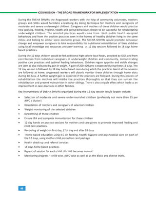 66
ICDS MISSION – THE BROAD FRAMEWORK FOR IMPLEMENTATION
During the SNEHA SHIVIRs the Anganwadi workers with the help of community volunteers, mothers
groups and SHGs would facilitate a-learning–by doing technique for mothers and caregivers of
moderate and severe underweight children. Caregivers and mothers of these children would practice
new cooking, feeding, hygiene, health and caring behaviours shown to be successful for rehabilitating
underweight children. The selected practices would come from both public health accepted
behaviours and from the positive practices seen in the homes of healthy children living in the same
milieu and belong to similar socio economic group. The SNEHA SHIVIRs would promote behaviour
change and empower caregivers to take responsibility for nutritional rehabilitation of their children
using local knowledge and resources and peer learning at 12 day sessions followed by 18 days home
based practices.
During the 12 days children would be fed additional high calorie local foods, provided by ICDS and from
contribution from individual caregivers of underweight children and community, demonstrating
positive care practices and optimal feeding behaviours. Children regain appetite and visible changes
are seen as also indicated by gain in weight. A gain of 200-400 gms is expected during these 12 days. The
12 day session is followed by 18 day home based care during which the practices learnt at the sessions
are followed at home. Anganwadi workers will closely monitor these children through home visits
during 18 days. A further weight gain is expected if the practices are followed. During this process of
rehabilitation the mothers will imbibe the practices thoroughly so that they can sustain the
rehabilitation and prevent malnutrition in other siblings. There is also a ripple effect which leads to an
improvement in care practices in other families.
Key interventions of SNEHA SHIVIRs organised during the 12 day session would largely include:
• Selection of moderate and severe undernourished children (preferably not more than 15 per
AWC / cluster)
• Orientation of mothers and caregivers of selected children
• Weight monitoring of the selected children
• Deworming of these children
• Ensure IFA and complete immunization for these children
• 12 day hands on practice sessions for mothers and care givers to promote improved feeding and
child care practices.
• Recording of weight on first day, 12th day and after 18 days
• Theme based education using IEC on feeding, health, hygiene and psychosocial care on each of
the 12 days, using mother child protection card package
• Health check-up and referral services
• 18 days home based practices
• Repeat of session for each child till child becomes normal
• Monitoring progress – child-wise, AWC-wise as well as at the block and district levels.
 