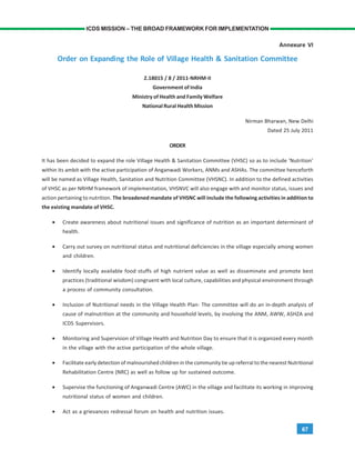 67
ICDS MISSION – THE BROAD FRAMEWORK FOR IMPLEMENTATION
Annexure VI
Order on Expanding the Role of Village Health & Sanitation Committee
Z.18015 / 8 / 2011-NRHM-II
Government of India
Ministry of Health and Family Welfare
National Rural Health Mission
Nirman Bharwan, New Delhi
Dated 25 July 2011
ORDER
It has been decided to expand the role Village Health & Sanitation Committee (VHSC) so as to include ‘Nutrition’
within its ambit with the active participation of Anganwadi Workers, ANMs and ASHAs. The committee henceforth
will be named as Village Health, Sanitation and Nutrition Committee (VHSNC). In addition to the defined activities
of VHSC as per NRHM framework of implementation, VHSNVC will also engage with and monitor status, issues and
action pertaining to nutrition. The broadened mandate of VHSNC will include the following activities in addition to
the existing mandate of VHSC.
• Create awareness about nutritional issues and significance of nutrition as an important determinant of
health.
• Carry out survey on nutritional status and nutritional deficiencies in the village especially among women
and children.
• Identify locally available food stuffs of high nutrient value as well as disseminate and promote best
practices (traditional wisdom) congruent with local culture, capabilities and physical environment through
a process of community consultation.
• Inclusion of Nutritional needs in the Village Health Plan- The committee will do an in-depth analysis of
cause of malnutrition at the community and household levels, by involving the ANM, AWW, ASHZA and
ICDS Supervisors.
• Monitoring and Supervision of Village Health and Nutrition Day to ensure that it is organized every month
in the village with the active participation of the whole village.
• Facilitate early detection of malnourished children in the community tie up referral to the nearest Nutritional
Rehabilitation Centre (NRC) as well as follow up for sustained outcome.
• Supervise the functioning of Anganwadi Centre (AWC) in the village and facilitate its working in improving
nutritional status of women and children.
• Act as a grievances redressal forum on health and nutrition issues.
 