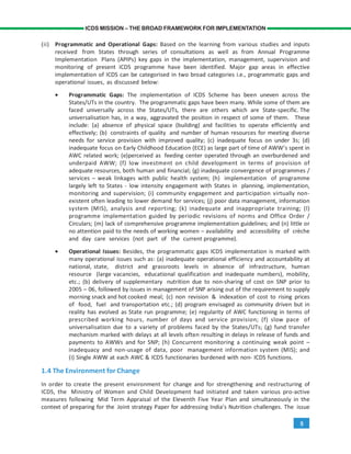 5
ICDS MISSION – THE BROAD FRAMEWORK FOR IMPLEMENTATION
(ii) Programmatic and Operational Gaps: Based on the learning from various studies and inputs
received from States through series of consultations as well as from Annual Programme
Implementation Plans (APIPs) key gaps in the implementation, management, supervision and
monitoring of present ICDS programme have been identified. Major gap areas in effective
implementation of ICDS can be categorised in two broad categories i.e., programmatic gaps and
operational issues, as discussed below:
• Programmatic Gaps: The implementation of ICDS Scheme has been uneven across the
States/UTs in the country. The programmatic gaps have been many. While some of them are
faced universally across the States/UTs, there are others which are State-specific. The
universalisation has, in a way, aggravated the position in respect of some of them. These
include: (a) absence of physical space (building) and facilities to operate efficiently and
effectively; (b) constraints of quality and number of human resources for meeting diverse
needs for service provision with improved quality; (c) inadequate focus on under 3s; (d)
inadequate focus on Early Childhood Education (ECE) as large part of time of AWW’s spent in
AWC related work; (e)perceived as feeding center operated through an overburdened and
underpaid AWW; (f) low investment on child development in terms of provision of
adequate resources, both human and financial; (g) inadequate convergence of programmes /
services – weak linkages with public health system; (h) implementation of programme
largely left to States - low intensity engagement with States in planning, implementation,
monitoring and supervision; (i) community engagement and participation virtually non-
existent often leading to lower demand for services; (j) poor data management, information
system (MIS), analysis and reporting; (k) inadequate and inappropriate training; (l)
programme implementation guided by periodic revisions of norms and Office Order /
Circulars; (m) lack of comprehensive programme implementation guidelines; and (n) little or
no attention paid to the needs of working women – availability and accessibility of crèche
and day care services (not part of the current programme).
• Operational Issues: Besides, the programmatic gaps ICDS implementation is marked with
many operational issues such as: (a) inadequate operational efficiency and accountability at
national, state, district and grassroots levels in absence of infrastructure, human
resource (large vacancies, educational qualification and inadequate numbers), mobility,
etc.; (b) delivery of supplementary nutrition due to non-sharing of cost on SNP prior to
2005 – 06, followed by issues in management of SNP arising out of the requirement to supply
morning snack and hot cooked meal; (c) non revision & indexation of cost to rising prices
of food, fuel and transportation etc.; (d) program envisaged as community driven but in
reality has evolved as State run programme; (e) regularity of AWC functioning in terms of
prescribed working hours, number of days and service provision; (f) slow pace of
universalisation due to a variety of problems faced by the States/UTs; (g) fund transfer
mechanism marked with delays at all levels often resulting in delays in release of funds and
payments to AWWs and for SNP; (h) Concurrent monitoring a continuing weak point –
inadequacy and non-usage of data, poor management information system (MIS); and
(i) Single AWW at each AWC & ICDS functionaries burdened with non- ICDS functions.
1.4 The Environment for Change
In order to create the present environment for change and for strengthening and restructuring of
ICDS, the Ministry of Women and Child Development had initiated and taken various pro-active
measures following Mid Term Appraisal of the Eleventh Five Year Plan and simultaneously in the
context of preparing for the Joint strategy Paper for addressing India’s Nutrition challenges. The issue
 
