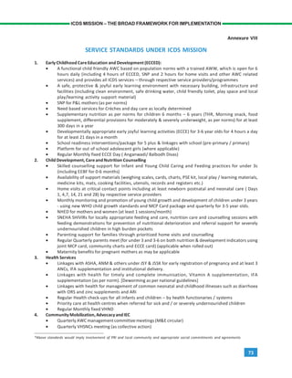 73
ICDS MISSION – THE BROAD FRAMEWORK FOR IMPLEMENTATION
Annexure VIII
SERVICE STANDARDS UNDER ICDS MISSION
1. Early Childhood CareEducation and Development(ECCED):
• A functional child friendly AWC based on population norms with a trained AWW, which is open for 6
hours daily (including 4 hours of ECCED, SNP and 2 hours for home visits and other AWC related
services) and provides all ICDS services – through respective service providers/programmes
• A safe, protective & joyful early learning environment with necessary building, infrastructure and
facilities (including clean environment, safe drinking water, child friendly toilet, play space and local
play/learning activity support material)
• SNP for P&L mothers (as per norms)
• Need based services for Crèches and day care as locally determined
• Supplementary nutrition as per norms for children 6 months – 6 years (THR, Morning snack, food
supplement, differential provisions for moderately & severely underweight, as per norms) for at least
300 days in a year
• Developmentally appropriate early joyful learning activities (ECCE) for 3-6 year olds for 4 hours a day
for at least 21 days in a month
• School readiness interventions/package for 5 plus & linkages with school (pre-primary / primary)
• Platform for out of school adolescent girls (where applicable)
• Regular Monthly fixed ECCE Day ( Anganwadi/ Balbodh Divas)
2. Child Development, CareandNutrition Counselling
• Skilled counselling support for Infant and Young Child Caring and Feeding practices for under 3s
(including EEBF for 0-6 months)
• Availability of support materials (weighing scales, cards, charts, PSE kit, local play / learning materials,
medicine kits, mats, cooking facilities, utensils, records and registers etc.)
• Home visits at critical contact points including at least newborn postnatal and neonatal care ( Days
1, 4,7, 14, 21 and 28) by respective service providers
• Monthly monitoring and promotion of young child growth and development of children under 3 years
- using new WHO child growth standards and MCP Card package and quarterly for 3-5 year olds.
• NHED for mothers and women (at least 1 sessions/month)
• SNEHA SHIVIRs for locally appropriate feeding and care, nutrition care and counselling sessions with
feeding demonstrations for prevention of nutritional deterioration and referral support for severely
undernourished children in high burden pockets
• Parenting support for families through prioritized home visits and counselling
• Regular Quarterly parents meet (for under 3 and 3-6 on both nutrition & development indicators using
joint MCP card, community charts and ECCE card) (applicable when rolled out)
• Maternity benefits for pregnant mothers as may be applicable
3. Health Services
• Linkages with ASHA, ANM & others under JSY & JSSK for early registration of pregnancy and at least 3
ANCs, IFA supplementation and institutional delivery.
• Linkages with health for timely and complete immunisation, Vitamin A supplementation, IFA
supplementation (as per norm). [Deworming as per national guidelines]
• Linkages with health for management of common neonatal and childhood illnesses such as diarrhoea
with ORS and zinc supplements and ARI
• Regular Health check-ups for all infants and children – by health functionaries / systems
• Priority care at health centres when referred for sick and / or severely undernourished children
• Regular Monthly fixed VHND
4. CommunityMobilization,Advocacyand IEC
• Quarterly AWC management committee meetings (M&E circular)
• Quarterly VHSNCs meeting (as collective action)
*Above standards would imply involvement of PRI and local community and appropriate social commitments and agreements
 