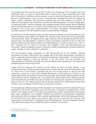6
ICDS MISSION – THE BROAD FRAMEWORK FOR IMPLEMENTATION
of strengthening and restructuring of ICDS has been the centrepiece of the strategy which was
deliberated upon in a series of consultations held at various levels. These consultations were held
with all concerned in different sectors, partners as well as State WCD Secretaries with the aim to
generate understanding as well as arrive at comprehensive strategies and actions for addressing
India’s nutrition challenges. Inter-ministerial meetings were also held between the Ministry of
Health & Family Welfare and the Ministry of Women and Child Development. The joint strategy paper
on addressing India’s Nutrition challenges was validated through a Multi-sectoral Retreat organised
by the Planning Commission in the series of these deliberations. ICDS restructuring and strengthening
emerged as one of the major recommendations in all these consultations and deliberations and
was taken forward to the PM’s National Council on India’s Nutrition Challenge.
The decisions of the PM’s National Council on India’s Nutrition Challenge and recommendations of the
National Advisory Council (NAC), the Twelfth Plan Approach Paper along with various consultations
mentioned above, reflect the debate and the larger consensus that has emerged around ICDS and its
desired impact. The ICDS platform is viewed as a base for providing a continuum of care in a life-cycle
approach aimed towards impacting mother and child development. In order to achieve this, there is
also consensus on the need to restructure and strengthen ICDS both programmatically and
structurally, backed by adequate resource investment, thereby establishing and ensuring standards of
quality, coverage as well as flexibility in operations.
The Inter-ministerial Group constituted on ICDS Restructuring led by the Member, Planning
Commission (in-charge of WCD) which also included some of the State representatives, submitted its
report2
along with the proposal given in the Broad Framework for Implementation. This framework has
been evolved keeping in mind the decisions in the PM Council and core principles and
recommendations of the NAC by the IMG. The recommendations were incorporated in the proposal for
Strengthening and restructuring of ICDS.
Further, the EFC considered the proposal on 22nd March and 20th July 2012 wherein, it was
considered that there should be greater ownership of the States and that the State Governments need
to invest more in the Scheme. It decided that the cost sharing pattern in most of the new
components should be at least 75:25 excluding NER where it would continue to be 90:10. It was
further agreed that clear outcomes be laid out and all possible data should be made available to test the
actual outcome with the targeted one. It was agreed that Annual Health Survey (AHS) and District
Level Household Survey (DLHS) to be used as baseline for measuring the outcomes of ICDS Mission.
Based on the EFC, the original proposal and the Broad Framework for Implementation have been
revised in terms of program, financial resources and human resources.
The Strengthening and Restructuring of ICDS contained in the framework and in the subsequent Para are
moderated to the extent of approved norms and discussion. Framework of implementation of ICDS
Mission is formulated - based on the analysis of issues/priorities, design, implementation and resource
gaps, action possibilities, core strategies identified and spectrum of programmatic, management
and institutional reform envisaged. MoUs would be signed between Central and State governments /
UT administrations with agreed state-specific objectives for preventing and reducing child
undernutrition and promotion of integrated early child development. There are stipulated outcomes
to be achieved through service standards and process indicators in the mission.
2
http://www.planningcommission.nic.in/reports/genrep/rep_icds2704.pdf
 
