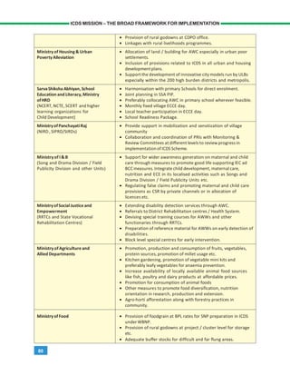 80
ICDS MISSION – THE BROAD FRAMEWORK FOR IMPLEMENTATION
• Provision of rural godowns at CDPO office.
• Linkages with rural livelihoods programmes.
Ministry of Housing& Urban • Allocation of land / building for AWC especially in urban poor
PovertyAlleviation settlements.
• Inclusion of provisions related to ICDS in all urban and housing
development plans.
• Support the development of innovative city models run by ULBs
especially within the 200 high burden districts and metropolis.
SarvaShiksha Abhiyan, School • Harmonisation with primary Schools for direct enrolment.
Education and Literacy,Ministry • Joint planning in SSA PIP.
ofHRD • Preferably collocating AWC in primary school wherever feasible.
(NCERT, NCTE,SCERT and higher • Monthly fixed village ECCE day.
learning organizations for • Local teacher participation in ECCE day.
Child Development) • School Readiness Package.
MinistryofPanchayatiRaj • Provide support in mobilization and sensitization of village
(NIRD , SIPRD/SIRDs) community
• Collaboration and coordination of PRIs with Monitoring &
Review Committees at different levels to review progress in
implementationof ICDS Scheme.
Ministry of I &B • Support for wider awareness generation on maternal and child
(Song and Drama Division / Field care through measures to promote good life supporting IEC ad
Publicity Division and other Units) BCC measures. Integrate child development, maternal care,
nutrition and ECE in its localised activities such as Songs and
Drama Division / Field Publicity Units etc.
• Regulating false claims and promoting maternal and child care
provisions as CSR by private channels or in allocation of
licences etc.
MinistryofSocialJustice and • Extending disability detection services through AWC.
Empowerment • Referrals to District Rehabilitation centres / Health System.
(RRTCs and State Vocational • Devising special training courses for AWWs and other
Rehabilitation Centres) functionaries through RRTCs.
• Preparation of reference material for AWWs on early detection of
disabilities.
• Block level special centres for early intervention.
Ministry of Agriculture and • Promotion, production and consumption of fruits, vegetables,
Allied Departments protein sources, promotion of millet usage etc.
• Kitchen gardening, promotion of vegetable mini kits and
preferably leafy vegetables for anaemia prevention.
• Increase availability of locally available animal food sources
like fish, poultry and dairy products at affordable prices.
• Promotion for consumption of animal foods
• Other measures to promote food diversification, nutrition
orientation in research, production and extension.
• Agro-horti afforestation along with forestry practices in
community.
Ministry ofFood • Provision of foodgrain at BPL rates for SNP preparation in ICDS
under WBNP.
• Provision of rural godowns at project / cluster level for storage
etc.
• Adequate buffer stocks for difficult and far flung areas.
 