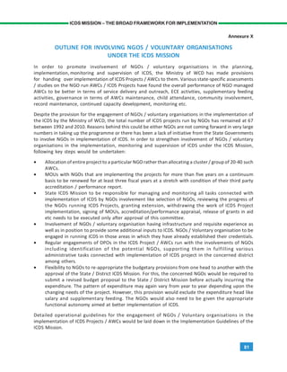 81
ICDS MISSION – THE BROAD FRAMEWORK FOR IMPLEMENTATION
Annexure X
OUTLINE FOR INVOLVING NGOS / VOLUNTARY ORGANISATIONS
UNDER THE ICDS MISSION
In order to promote involvement of NGOs / voluntary organisations in the planning,
implementation, monitoring and supervision of ICDS, the Ministry of WCD has made provisions
for handing over implementation of ICDS Projects / AWCs to them. Various state-specific assessments
/ studies on the NGO run AWCs / ICDS Projects have found the overall performance of NGO managed
AWCs to be better in terms of service delivery and outreach, ECE activities, supplementary feeding
activities, governance in terms of AWCs maintenance, child attendance, community involvement,
record maintenance, continued capacity development, monitoring etc.
Despite the provision for the engagement of NGOs / voluntary organisations in the implementation of
the ICDS by the Ministry of WCD, the total number of ICDS projects run by NGOs has remained at 67
between 1992 and 2010. Reasons behind this could be either NGOs are not coming forward in very large
numbers in taking up the programme or there has been a lack of initiative from the State Governments
to involve NGOs in implementation of ICDS. In order to strengthen involvement of NGOs / voluntary
organisations in the implementation, monitoring and supervision of ICDS under the ICDS Mission,
following key steps would be undertaken:
• Allocation of entire project to a particular NGO rather than allocating a cluster / group of 20-40 such
AWCs.
• MOUs with NGOs that are implementing the projects for more than five years on a continuum
basis to be renewed for at least three fiscal years at a stretch with condition of their third party
accreditation / performance report.
• State ICDS Mission to be responsible for managing and monitoring all tasks connected with
implementation of ICDS by NGOs involvement like selection of NGOs, reviewing the progress of
the NGOs running ICDS Projects, granting extension, withdrawing the work of ICDS Project
implementation, signing of MOUs, accreditation/performance appraisal, release of grants in aid
etc needs to be executed only after approval of this committee.
• Involvement of NGOs / voluntary organisation having infrastructure and requisite experience as
well as in position to provide some additional inputs to ICDS. NGOs / Voluntary organisation to be
engaged in running ICDS in those areas in which they have already established their credentials.
• Regular engagements of DPOs in the ICDS Project / AWCs run with the involvements of NGOs
including identification of the potential NGOs, supporting them in fulfilling various
administrative tasks connected with implementation of ICDS project in the concerned district
among others.
• Flexibility to NGOs to re-appropriate the budgetary provisions from one head to another with the
approval of the State / District ICDS Mission. For this, the concerned NGOs would be required to
submit a revised budget proposal to the State / District Mission before actually incurring the
expenditure. The pattern of expenditure may again vary from year to year depending upon the
changing needs of the project. However, this provision would exclude the expenditure head like
salary and supplementary feeding. The NGOs would also need to be given the appropriate
functional autonomy aimed at better implementation of ICDS.
Detailed operational guidelines for the engagement of NGOs / Voluntary organisations in the
implementation of ICDS Projects / AWCs would be laid down in the Implementation Guidelines of the
ICDS Mission.
 