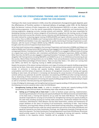 82
ICDS MISSION – THE BROAD FRAMEWORK FOR IMPLEMENTATION
Annexure XI
OUTLINE FOR STRENGTHENING TRAINING AND CAPACITY BUILDING AT ALL
LEVELS UNDER THE ICDS MISSION
Training is the most crucial element in ICDS, since the achievement of programme goals depends upon
the effectiveness of frontline workers in improved delivery of packages under ICDS. At the National
level, the National Institute of Public Cooperation and Child Development (NIPCCD) is an apex institution for
ICDS training programme. It has the overall responsibility of planning, coordination and monitoring of ICDS
training programme, designing curricula, training contents and materials. NIPCCD has been responsible for
developing training curricula for various categories of functionaries ranging from Job training courses of longer
duration to short term courses like refresher courses, induction and skill development courses. The Institute is also
the nodal institute for conducting regular training of CDPOs/ACDPOs and regular refresher courses for them from
time to time. Prior to 1999, the Middle Level Training Centers (MLTCs) were under the administrative & financial
control of NIPCCD and therefore it was also responsible for quality monitoring of training of Supervisors as well.
However, with the launch of Project UDISHA during 1998-99, training was decentralized and the MLTCs were
brought under the control of respective State Governments.
At the State level training centers engaged in the training of Supervisors and Instructors of AWWs and Helpers are
called as Middle Level Training Centres (MLTCs) whereas those engaged in the training of AWW and AWH are known
as Anganwadi Workers Training Centres (AWTCs). The MLTCs and AWTCs are engaged in different kinds of training
on a regular basis such as Induction, Job / orientation and Refresher Training for Supervisors, AWWs and AWHs.
Other than this, the MLTCs are also engaged in imparting Orientation Training to In structors of AWTCs. There are
altogether 526 Training Centres including 498 AWTCs and 28 MLTCs (as on 31.12.2010) that are functioning all over
the country. Most of these Training Centres are run by NGOs, Trusts and professional / technical institutions like
Schools of Social Work and Colleges of Home Science. There are also a few States / UTs which are running their
own AWTCs and MLTCs for imparting training to AWWs and Supervisors.
Despite the presence of the above training institutions and range of training and capacity building programmes
carried out by them, there exists some gaps and lacunae in the existing training systems and structures. These
include: (i) ad-hocism in training and capacity building, despite massive expansion of ICDS due to
universaliation and third phase of expansion; (ii) absence of management structures for training and capacity
building at state levels; (iii) ad-hocism in increasing and decreasing the actual duration of training syllabi and
contents without any systematic & scientific evaluation; (iv) weakening of NIPPCD and other training institutions
due to downsizing of these institutions due to economic measures; (v) inadequate financial norms; and (vi)
inadequate monitoring and evaluations of training and capacity building programmes for understanding itsimpact
as well as to facilitate informed planning and implementation.
In view of bridging the above gaps and strengthening training and capacity building of ICDS personnel at all levels,
the following core actions would be taken under the ICDS Mission:
1. Strengthening Training at State levels: In order to strengthen training and capacity building of ICDS
functionaries at State and local levels, the following major steps would be undertaken:
a) Setting up of Training Cells at State level: In order to facilitate proper planning, implementation,
monitoring and evaluation of training and capacity building for the ICDS functionaries and stakeholders
at the State level, a Training Cell would be set up under the State ICDS Mission. This Training Cell
would be responsible for carrying out all activities for strengthening training and capacity building at
the state level including carrying out training needs assessment, coordination between the training
institutions, ICDS National / State Missions and the State Government, creation and maintenance of
proper database on the status of training of all functionaries, monitoring of state - level training
institutions, ensuring timely release of funds to State-based training institutions, among others. Such
a Training Cell would function under the overall supervision and control of the State ICDS Mission and
would be manned by one State Coordinator (Training), one Programme Associate (Training) and one
Data Entry Operator.The State Coordinator (Training) appointed in each State ICDS Mission Directorate
would provide support to the State Training Cell in managing all training and capacity building
activities in the respective district. Flexibility will be provided to the State
 