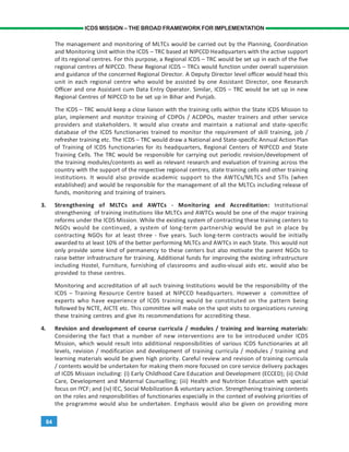 84
ICDS MISSION – THE BROAD FRAMEWORK FOR IMPLEMENTATION
The management and monitoring of MLTCs would be carried out by the Planning, Coordination
and Monitoring Unit within the ICDS – TRC based at NIPCCD Headquarters with the active support
of its regional centres. For this purpose, a Regional ICDS – TRC would be set up in each of the five
regional centres of NIPCCD. These Regional ICDS – TRCs would function under overall supervision
and guidance of the concerned Regional Director. A Deputy Director level officer would head this
unit in each regional centre who would be assisted by one Assistant Director, one Research
Officer and one Assistant cum Data Entry Operator. Similar, ICDS – TRC would be set up in new
Regional Centres of NIPCCD to be set up in Bihar and Punjab.
The ICDS – TRC would keep a close liaison with the training cells within the State ICDS Mission to
plan, implement and monitor training of CDPOs / ACDPOs, master trainers and other service
providers and stakeholders. It would also create and maintain a national and state-specific
database of the ICDS functionaries trained to monitor the requirement of skill training, job /
refresher training etc. The ICDS – TRC would draw a National and State-specific Annual Action Plan
of Training of ICDS functionaries for its headquarters, Regional Centers of NIPCCD and State
Training Cells. The TRC would be responsible for carrying out periodic revision/development of
the training modules/contents as well as relevant research and evaluation of training across the
country with the support of the respective regional centres, state training cells and other training
institutions. It would also provide academic support to the AWTCs/MLTCs and STIs (when
established) and would be responsible for the management of all the MLTCs including release of
funds, monitoring and training of trainers.
3. Strengthening of MLTCs and AWTCs - Monitoring and Accreditation: Institutional
strengthening of training institutions like MLTCs and AWTCs would be one of the major training
reforms under the ICDS Mission. While the existing system of contracting these training centers to
NGOs would be continued, a system of long-term partnership would be put in place by
contracting NGOs for at least three - five years. Such long-term contracts would be initially
awarded to at least 10% of the better performing MLTCs and AWTCs in each State. This would not
only provide some kind of permanency to these centers but also motivate the parent NGOs to
raise better infrastructure for training. Additional funds for improving the existing infrastructure
including Hostel, Furniture, furnishing of classrooms and audio-visual aids etc. would also be
provided to these centres.
Monitoring and accreditation of all such training Institutions would be the responsibility of the
ICDS – Training Resource Centre based at NIPCCD headquarters. However a committee of
experts who have experience of ICDS training would be constituted on the pattern being
followed by NCTE, AICTE etc. This committee will make on the spot visits to organizations running
these training centres and give its recommendations for accrediting these.
4. Revision and development of course curricula / modules / training and learning materials:
Considering the fact that a number of new interventions are to be introduced under ICDS
Mission, which would result into additional responsibilities of various ICDS functionaries at all
levels, revision / modification and development of training curricula / modules / training and
learning materials would be given high priority. Careful review and revision of training curricula
/ contents would be undertaken for making them more focused on core service delivery packages
of ICDS Mission including: (i) Early Childhood Care Education and Development (ECCED); (ii) Child
Care, Development and Maternal Counselling; (iii) Health and Nutrition Education with special
focus on IYCF; and (iv) IEC, Social Mobilization & voluntary action. Strengthening training contents
on the roles and responsibilities of functionaries especially in the context of evolving priorities of
the programme would also be undertaken. Emphasis would also be given on providing more
 