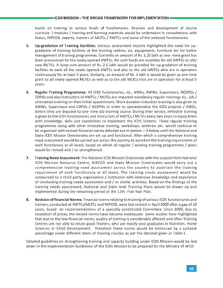 85
ICDS MISSION – THE BROAD FRAMEWORK FOR IMPLEMENTATION
hands on training to various levels of functionaries. Revision and development of course
curricula / modules / training and learning materials would be undertaken in consultations with
States, NIPCCD, experts, trainers of MLTCs / AWTCs and some of the selected functionaries.
5. Up-gradation of Training Facilities: Various assessment reports highlighted the need for up-
gradation of training facilities at the training centres, viz. equipments, furniture etc for better
management of training programmes. Currently an amount of Rs. 1.25 lakh as one –time grant has
been provisioned for the newly opened AWTCs. No such funds are available for old AWTCs or old/
new MLTCs. A lump-sum amount of Rs. 2.5 lakh would be provided for up-gradation of training
facilities to each of the newly opened AWTCs and also to the old AWTCs who are in operation
continuously for at least 5 years. Similarly, an amount of Rs. 3 lakh is would be given as one-time
grant to all newly opened MLTCs as well as to the old MLTCs that are in operation for at least 5
years.
6. Regular Training Programmes: All ICDS functionaries, viz., AWHs, AWWs, Supervisors, ACDPOs /
CDPOs and also Instructors of AWTCs / MLTCs are imparted mandatory regular trainings viz., job /
orientation training on their initial appointment. Short duration induction training is also given to
AWWs, Supervisors and CDPOs / ACDPOs in order to operationalize the ICDS projects / AWCs,
before they are deputed to one- time job training course. During their service, refresher training
is given to the ICDS functionaries and Instructors of AWTCs / MLTCs every two years to equip them
with knowledge, skills and capabilities to implement the ICDS Scheme. These regular training
programmes along with other innovative training, workshops, seminars etc. would continue to
be organized with revised financial norms detailed out in section – 9 below until the National and
State ICDS Mission Directorates are set up and functional. After which a comprehensive training
need assessment would be carried out across the country to ascertain the training requirement of
each functionary at all levels, based on which all regular / existing training programmes / plans
would be revised and / or strengthened.
7. Training Need Assessment: The National ICDS Mission Directorate with the support from National
ICDS Mission Resource Centre, NIPCCD and State Mission Directorates would carry out a
comprehensive training need assessment across the country to ascertain the training
requirement of each functionary at all levels. The training needs assessment would be
outsourced to a third party organization / institution with extensive knowledge and experience
of conducting training needs assessment and / or similar activities. Based on the findings of the
training needs assessment, National and State level Training Plans would be drawn up and
implemented during the remaining period of the 12th Five Year Plan.
8. Revision of financial Norms: Financial norms relating to training of various ICDS functionaries and
trainers, conducted at AWTCs/MLTCs and NIPCCD, were last revised in April 2009 after a gap of 10
years, based on recommendations of a specially constituted Committee. Since 2009, due to
escalation of prices, the revised norms have become inadequate. Some studies have highlighted
that due to the low financial norms, quality of training is considerably affected and often Training
Centres are not able to retain good Trainers, who are mostly post graduates in Nutrition, Home
Sciences or Child Development. Therefore these norms would be enhanced by a suitable
percentage under different items of training courses as per the detailed given at Table-1 .
Detailed guidelines on strengthening training and capacity building under ICDS Mission would be laid
down in the Implementation Guidelines of the ICDS Mission to be prepared by the Ministry of WCD.
 