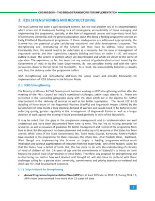 7
ICDS MISSION – THE BROAD FRAMEWORK FOR IMPLEMENTATION
2. ICDSSTRENGTHENING AND RESTRUCTURING
The ICDS Scheme has been a well conceived Scheme. But the real problem lies in its implementation
which arises out of inadequate funding, lack of convergence, accountability of those managing and
implementing the programme, specially, at the level of anganwadi centres and supervisory level, lack
of community ownership and the general perception about this being a feeding programme and not an
Early Childhood Development programme. If these inadequacies are addressed appropriately, the
Scheme has the potential to give satisfactory nutritional and child development outcomes. The
strengthening and restructuring of the Scheme will then have to address these concerns.
Conceivably then, this would need to be undertaken as a necessity. But the issue of management of
anganwadi centres and their supervision, capacity building and focus on under 3 (<3) will require
putting in place the system of controls which are decentralized and which are closer to the scene of
operation. The experience, so far, has been that any amount of guidelines/instructions issued by the
Government of India or by the State Governments, do not percolate evenly and with the same
seriousness down to the last level, the States/UTs. As a result, the accountability becomes a casualty
and, thus, the delivery under the programme suffers.
ICDS strengthening and restructuring addresses the above issues and provides framework for
implementation of ICDS Scheme in the Mission Mode.
2.1 ICDS Strengthening
The Ministry of Women & Child Development has been working on ICDS strengthening and has after the
meeting of the PM’s Council on India’s nutritional challenges, taken steps towards it. These are
recounted in the succeeding paragraphs along with the steps which are in the pipeline for further
improvement in the delivery of services as well as for better supervision. The recent (2011-12)
doubling of honorarium of the Anganwadi Workers (AWWs) and Anganwadi Helpers (AWHs) by the
Government of India meets a long standing demand of workers and would need to be factored in for
enforcing quality, greater regularity in the management of Anganwadi Centre as well as a longer
duration of work against the existing 4 hours prescribed generally in most of the States/UTs.
It may be noted that the gaps in the programme management and its implementation are well
understood and have been documented from time to time. This has led to making demands for
resources as well as issuance of guidelines for better management and control of the programme from
time to time. But the approach has been piecemeal and on the top of it, response of the States has been
uneven. While some of the State Governments like, Tamil Nadu, Gujarat, Karnataka, Andhra Pradesh
have invested in the programme for State resources, the others like, Uttar Pradesh, Bihar, Jharkhand,
West Bengal are implementing the Scheme as largely a feeding programme without much
innovation and without augmentation of resources from the State funds. One of the reasons could be
that the States have a deficit of funds. But, this has more to do with the understanding of criticality
of need of children of the 0-6 years of age and the commitments of States/UTs to invest on them
besides the overall issue of governance in these States. Therefore, any proposal for strengthening and
restructuring, no matter how well devised and thought of, will also have to contend with these
challenges calling for a greater state ownership, commitments and priority attention to maternal and
child care for child development outcomes.
2.1.1 Steps Initiated for Strengthening
• Annual Programme Implementation Plans (APIPs) in at least 10 States in 2011-12. During 2012-13,
APIPs have been received from more than 25 states till date.
 