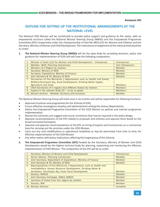 93
ICDS MISSION – THE BROAD FRAMEWORK FOR IMPLEMENTATION
Annexure XIII
OUTLINE FOR SETTING UP THE INSTITUTIONAL ARRANGEMENTS AT THE
NATIONAL LEVEL
The National ICDS Mission will be constituted to provide policy support and guidance to the states, with an
empowered structure called the National Mission Steering Group (NMSG) and the Empowered Programme
Committee (EPC) respectively under the chairpersonship of Hon’ble MOS (I/C) for Women and Children and the
Secretary, Ministry of Women and ChildDevelopment. The institutional arrangements at the national level would be
as under:
1. The National Mission Steering Group (NMSG) will be the apex body for providing direction, policy and
guidance for implementation of ICDS and will have the following composition:
1. Minister of State (I/C) for Women and Child Development - Chairperson Chairperson
2. Member, WCD, Planning Commission Vice Chairperson
3. Ministers of 5 Region by rotation Member
4. Secretary, Ministry of WCD Member
5. Secretary, Expenditure, Ministry of Finance Member
6. Joint Secretary & FA, Ministry of WCD Member
7. Secretaries of line Ministries / Departments such as Health and Family
Welfare,Panchayati Raj, Rural Development, Drinking Water Supply,
Agriculture and Food. Members
8. Chief Secretaries of 5 regions (but different States) by rotation Members
9. Experts in the relevant fields (5) – to be co-opted Members
10. Mission Director - Member Secretary and Convener. Member
The National Mission Steering Group will meet once in six months and will be responsible for following functions:
• Approval of policies and programmes for the Scheme of ICDS;
• Ensure effective convergence of policy and administration among the various Departments;
• Advise the Empowered Programme Committee of the ICDS Mission on policies and oversee programme
implementation;
• Review the outcomes and suggest mid course corrections that may be required in the policy design;
• Appraise recommendations of the EPC related to proposals and schemes and approve them based on the
broad normative framework;
• Appraise and approve recommendations of the EPC on hiring of experts and functionaries on a contractual
basis for carrying out the activities under the ICDS Mission;
• Carry out any such modifications in operational modalities as may be warranted, from time to time, for
effective implementation of the ICDS Mission
• Any other matter with policy implications affecting the target group of this Scheme.
2. The Empowered Programme Committee (EPC) headed by the Secretary, Ministry of Women and Child
Development would be the highest technical body for planning, supervising and monitoring the effective
implementation of ICDS Mission. The composition of the EPC will be as under:
1. Secretary, Ministry of Women and Child Development Chairperson
2. Senior Advisor, Planning Commission Member
3. Joint Secretary, Department of Expenditure, Ministry of Finance Member
4. Joint Secretary & FA, Ministry of WCD Member
5. Representatives of line Ministries / Departments, such as Health and
FamilyWelfare, Human Resource Development, Drinking Water &
Sanitation, Panchayati Raj, Food, Rural Development Member
6. Director, NIPCCD Member
7. Joint Secretary (Incharge), SABLA, MWCD Member
8. Secretary of States from five regions by rotation Member
9. Director, NIN Member
10. Mission Director Convener
 