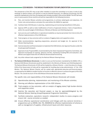 94
ICDS MISSION – THE BROAD FRAMEWORK FOR IMPLEMENTATION
The chairperson of the EPC may co-opt other members to assist the committee in its task or invite to the
meetings as special invitees such persons as may be deemed necessary. For effective functioning, the EPC
would be empowered on the lines of empowerment already provided in SSA and the NRHM. The EPC will meet
once in every quarter (three months) and will be responsible for the following functions:
(i) Plan, and monitor Mission activities and programmes, to achieve stated goals and objectives. (ii)
Frame rules and procedures and place the same before the NMSG for approval.
(iii) Facilitate State ICDS Missions in planning, implementing and monitoring State/District ICDS plans.
(iv) Approve APIPs as well as make modifications of norms of approved schemes / items of expenditure,
within the overall budget of ICDS Mission / Ministry of Women and Child Development.
(v) Carry out any such modifications in operational modalities as may be warranted, from time to time, for
effective implementation of the ICDS Mission.
(vi) Track progress on key outcomes with an analysis of lagging states and supportive action.
(vii) Make recommendations regarding programmes, personnel and budget etc. for approval of the
Mission Steering Group.
(viii) Exercise executive and financialpowers toimplement the ICDS Scheme. (ix) Approve the plansunderthe
broad approved framework.
(x) Approval of new Projects/AWCs recommended by the State Empowered Programme Committee. (xi)
Approval of proposals on training, advocacy and IEC, monitoring including MIS and evaluation. (xii)
Mentor and support State EPCs for effective decentralized functioning
(xiii) Any other relevant tasks assigned by the National Mission Steering Group.
3. The National ICDS Mission Directorate: In order to carry out the functions mandated by the NMSG / EPC, a
National ICDS Mission Directorate would be established in the Ministry of Women and Child Development.
The National Mission Directorate of ICDS will be headed by a Mission Director - a Joint Secretary (in-charge,
ICDS) of the Government of India will be responsible for handling day-to-day administration of the ICDS
Mission. The National Mission Director will be vested with appropriate executive and financial powers
as approved by the NMSG to enable him/her to function in effective manner to achieve the goals of the ICDS
Mission. The overall structure of the ICDS Mission Directorate would be as under:
The specific roles and responsibilities of the National Mission Directorate will include:
(i) Operationalise planning, implementation and monitoring of the Mission activities;
(ii) Planning and effective implementation of the ICDS Scheme;
(iii) Track progress on key outcomes- with an analysis of lagging states/ high burden districts
and supportive action;
(iv) Exercise the executive and financial powers as may be approved/delegated by the
National Mission Steering Group/Empowered Programme Committee;
(v) Facilitate evaluation, operations research, independent studies to assess progress and
ensure mid - course correction as needed;
(vi) Ensure effective operational coordination and linkages with key sectoral ministries /
programmes such as NRHM, SSA, TSC, MGNREGS for effective implementation of scheme as
well as management of supplies, infrastructural inputs and other resources;
 