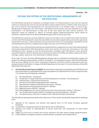 97
ICDS MISSION – THE BROAD FRAMEWORK FOR IMPLEMENTATION
Annexure - XIV
OUTLINE FOR SETTING UP THE INSTITUTIONAL ARRANGEMENTS AT
THE STATE LEVEL
The ICDS Mission would be an endeavour to empower States / UT Administrations to carry out the required
reforms for achieving the vision of restructured ICDS to reduce undernutrition in children under three years of
age and to enhance early development and learning outcomes in all children under six years of age.
Recognising the leadership role of the States, ICDS Mission would provide necessary flexibility to the State
Governments / UT Administrations to take care of the local needs and socio -cultural variations. The
States/UTs would be expected to adhere to mutually agreed objectives/milestones which would be
reflected in a Memorandum of Understanding (MoU) signed with Centre by each state.
The ICDS Mission would also provide additional resources the Stat es /UTs to enable them meet the diverse
nutrition and child development needs of young children and would be urged to take up innovative approaches
to deal with local issues. States would also be required to take action for increasing their expenditure on the
child development sector by a stipulated percentage every year over the Mission period.
The states, in turn, will decentralise planning and implementation arrangements to ensure that need -based and
community-owned District Child Development Action Plans become the basis for interventions in the child
development sector. Keeping in view the decentralisation envisaged under ICDS Mission, states would be
required to devolve sufficient administrative and financial powers to the PMs and ULBs to improve the reach,
coverage, quality, supervision and monitoring of childcare services.
At the State / UT level, the State Child Development Societies will be constituted to provide policy support and
guidance for effective implementation of ICDS in the State/UT. An empowered structure called the State Mission
Steering Group (SMSG) and the State Empowered Programme Committee (SEPC) respectively under the
chairpersonship of the Minister in-charge of the WCD Department of the State / UT and the Secretary of the WCD
Departmentofthe State/UT.
1. The State MissionSteeringGroup (SMSG): The State MissionSteering Group headed by the Chief Minister will
be the apex body for providing direction, policy and guidance for implementation of ICDS in respective State
/ UT and will have the following composition:
(i) The Chief Minister - Chairperson
(ii) The Minister in-charge of Women and Child Development in the State – Vice Chairperson
(iii) Chief Secretary – Executive Vice Chairperson
(iv) Secretariesof the relevant State Departments – Members
(v) Representative of National ICDS Mission Directorate - Member
(vi) Representative of Food and Nutrition Board – Member
(vii) Regional Director of NIPCCD – Member
(viii) District Magistrate / Dy. District Collector from two / three districts(on rotation) – Members
(ix) Four-Six Non-official experts, Mother’s Committee and Voluntary Agencies – Members.
(x) Principal Secretary / Secretary in-charge of ICDS – Member Secretary and Convener.
The State Mission Steering Group would meet at least once in three months and would be responsible for following
tasks:
(i) Appraisal of the proposals and schemes and approve them on the broad normative approved
framework;
(ii) Consideration and approval of Annual State Action Plan for ICDS Mission;
(iii) Appraisal and review of implementation of Annual Action Plan and achievement of child related
outcomes;
(iv) Suggest any mid course correction that may be required in the State mission strategy design framework.
(v) Ensure effective convergence of policy and administration among the various Departments;
 