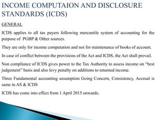 INCOME COMPUTAION AND DISCLOSURE
STANDARDS (ICDS)
GENERAL
ICDS applies to all tax payers following mercantile system of accounting for the
purpose of PGBP & Other sources.
They are only for income computation and not for maintenance of books of account.
In case of conflict between the provisions of the Act and ICDS, the Act shall prevail.
Non compliance of ICDS gives power to the Tax Authority to assess income on “best
judgement” basis and also levy penalty on additions to returned income.
Three Fundamental accounting assumption Going Concern, Consistency, Accrual is
same in AS & ICDS
ICDS has come into effect from 1 April 2015 onwards.
 