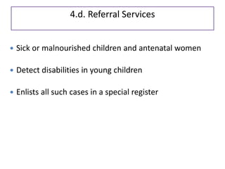 4.d. Referral Services
 Sick or malnourished children and antenatal women
 Detect disabilities in young children
 Enlists all such cases in a special register
 