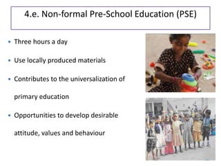 4.e. Non-formal Pre-School Education (PSE)
 Three hours a day
 Use locally produced materials
 Contributes to the universalization of
primary education
 Opportunities to develop desirable
attitude, values and behaviour
 