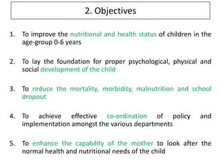 2. Objectives
1. To improve the nutritional and health status of children in the
age-group 0-6 years
2. To lay the foundation for proper psychological, physical and
social development of the child
3. To reduce the mortality, morbidity, malnutrition and school
dropout
4. To achieve effective co-ordination of policy and
implementation amongst the various departments
5. To enhance the capability of the mother to look after the
normal health and nutritional needs of the child
 