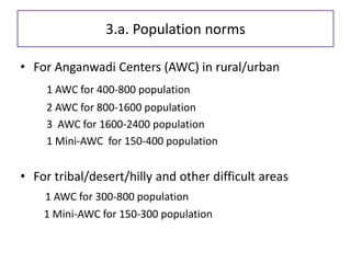 3.a. Population norms
• For Anganwadi Centers (AWC) in rural/urban
1 AWC for 400-800 population
2 AWC for 800-1600 population
3 AWC for 1600-2400 population
1 Mini-AWC for 150-400 population
• For tribal/desert/hilly and other difficult areas
1 AWC for 300-800 population
1 Mini-AWC for 150-300 population
 