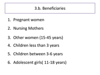 Beneficiaries
1. Pregnant women
2. Nursing Mothers
3. Other women (15-45 years)
4. Children less than 3 years
5. Children between 3-6 years
6. Adolescent girls( 11-18 years)
3.b. Beneficiaries
 
