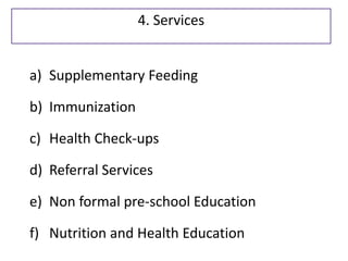 a) Supplementary Feeding
b) Immunization
c) Health Check-ups
d) Referral Services
e) Non formal pre-school Education
f) Nutrition and Health Education
4. Services
 