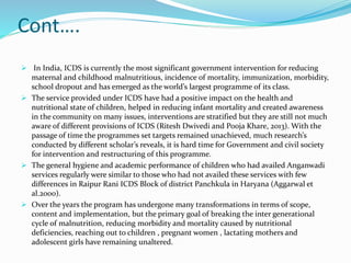 Cont….
 In India, ICDS is currently the most significant government intervention for reducing
maternal and childhood malnutritious, incidence of mortality, immunization, morbidity,
school dropout and has emerged as the world’s largest programme of its class.
 The service provided under ICDS have had a positive impact on the health and
nutritional state of children, helped in reducing infant mortality and created awareness
in the community on many issues, interventions are stratified but they are still not much
aware of different provisions of ICDS (Ritesh Dwivedi and Pooja Khare, 2013). With the
passage of time the programmes set targets remained unachieved, much research’s
conducted by different scholar’s reveals, it is hard time for Government and civil society
for intervention and restructuring of this programme.
 The general hygiene and academic performance of children who had availed Anganwadi
services regularly were similar to those who had not availed these services with few
differences in Raipur Rani ICDS Block of district Panchkula in Haryana (Aggarwal et
al.2000).
 Over the years the program has undergone many transformations in terms of scope,
content and implementation, but the primary goal of breaking the inter generational
cycle of malnutrition, reducing morbidity and mortality caused by nutritional
deficiencies, reaching out to children , pregnant women , lactating mothers and
adolescent girls have remaining unaltered.
 