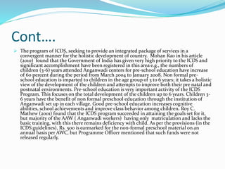 Cont….
 The program of ICDS, seeking to provide an integrated package of services in a
convergent manner for the holistic development of country. Mohan Rao in his article
(2010) found that the Government of India has given very high priority to the ICDS and
significant accomplishment have been registered in this area e.g., the numbers of
children (3-6) years attended Anganwadi centers for pre-school education have increase
of 60 percent during the period from March 2004 to January 2008. Non formal pre-
school education is imparted to children in the age group of 3 to 6 years; it takes a holistic
view of the development of the children and attempts to improve both their pre natal and
postnatal environments. Pre-school education is very important activity of the ICDS
Program. This focuses on the total development of the children up to 6 years. Children 3-
6 years have the benefit of non formal preschool education through the institution of
Anganwadi set up in each village. Good pre-school education increases cognitive
abilities, school achievements and improve class behavior among children. Roy C.
Mathew (2001) found that the ICDS program succeeded in attaining the goals set for it,
but majority of the AAW ( Anganwadi workers) having only matriculation and lacks the
basic training, with this there remains deficiency with child. As per the provisions (in the
ICDS guidelines), Rs. 500 is earmarked for the non-formal preschool material on an
annual basis per AWC, but Programme Officer mentioned that such funds were not
released regularly.
 
