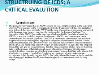 STRUCTRUING OF ICDS; A
CRITICAL EVALUTION
 Recruitment
 The procedure envisages that all AWWs should be local people residing in the same area
where AWC is located. In the recent report on ICDS, It was observed that this guideline
were followed, but since most the AWWs at the time of recruitment are young unmarried
girls, however, once they get married, they migrated to the husband’s village. The
migration of the AWWs due to the marriage which resulted in the dislocation of the
AWWs. It was practical that some of the non-local AWWs used to commute to the
centers from a distance of 5-50 kms. The CDPOs mentioned that most of the non-local
Anganwadi workers belonged to highly rich and politically influential families. Under
these circumstances, the CDPOs were not in a position to easily affect the accountability.
The CDPOs also mentioned that AWWs got an honorarium of Rs. 1400 but had to spend
around Rs. 300-400 on transportation. Besides, they consumed a lot of time on shuttling
between their places of habitation and places of postings. Consequently, it was not
possible for them to do justice with their work. Already engaged AWWs lacks a basic skill
which directly impacts the children’s upbringing. Now govt should make a proper
recruitment policy for selecting the AAWs, that policy should be based on merit, and also
already engaged workers should provide training which can overcome their lacking
things.”
 