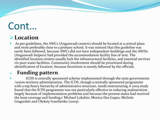 Cont…
Location
 As per guidelines, the AWCs (Anganwadi centers) should be located at a central place
and most preferably close to a primary school. It was noticed that this guideline was
rarely been followed, because AWCs did not have independent buildings and the AWHs
(Anganwadi helpers) had provided the accommodation facility free of rent. The
identified location centers usually lack the infrastructural facilities, and essential services
viz pure water facilities. Community involvement should be prioritized during
identification of location, because favoritism is mostly fallowed by the officials.
 Funding pattern.
 ICDS is centrally sponsored scheme implemented through the state governments
/union territory administration. The ICDS, though a centrally sponsored programme
with a top heavy hierarchy of administrative structure, needs restructuring A 2005 study
found that the ICDS programme was not particularly effective in reducing malnutrition,
largely because of implementation problems and because the poorest states had received
the least coverage and funding.( Michael Lokshin; Monica Das Gupta; Michele
Gragnolati and Oleksiy Ivaschenko (2005).
 